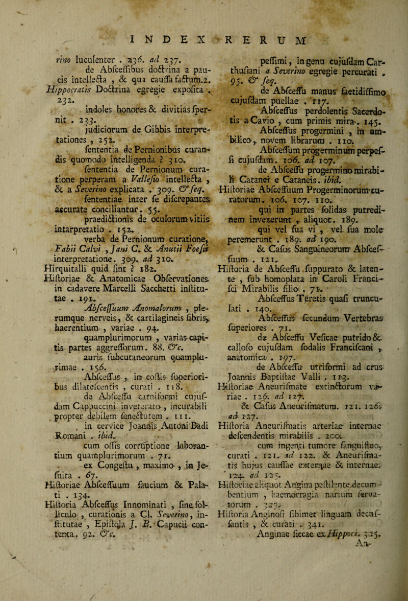 rmo luculenter . 236. ad 237. de Abfceffibus do&rina a pau¬ cis intelle&a , & qua cauffa fa£Ium.2. Hippocratis Doctrina egregie .expolita . 232. indoles honores & divitias fper- nit . 233. judiciorum de Gibbis, interpre¬ tationes , 252. fententia de Pernionibus curan¬ dis quomodo inteliigenda l 310. fententia de Pernionum cura¬ tione perperam, a Vallefio intellecta , & a Severtno explicata . 309» &feq. fententiae inter fe difcrepantes accurate conciliantur. 55. praedictionis de oculorum-vitiis intarpretatio .152. verba de Pernionum curatione, Fabtt Calvi , Jam C. & Anutti Foefw interpretatione. 309. ad 310* Hirquitalli quid fint E 182. HiHoriae & Anatomicae Obfervationes in cadavere Marcelli Sacchetti inflitu¬ tae . 191* Abfceffuum Anomalorum , ple¬ rumque nerveis, & cartilagineis fibris* haerentium- , variae . 94. quamplurimqrum , varias capi¬ tis partes aggrefforum. 88. & c. auris fubcutaneo-rum quampki- ■ rimae . 15A Abfceffus- * m codis fupericri- bus dilatefcentis , curati . 118. * ?\de Abfceffu carni for mi cujuf¬ dam Cappuccini inveterata , incurabili propter debilem fenectutem .. m. in cervice'■ Joandis.Antoni Badi Romani . ihid„ cum offis corruptione laboran¬ tium quamplurimorum . 71. ex Congeflu, maxima , in Je- fuita . 6j. HiHoriae Abfceffuum faucium & Pala¬ ti .134. HiHoria Abfceffus Innominati , fine fol¬ liculo , curationis a CL Severtno, in- ftitutae , Epiffqja J. B, • Capucii con¬ tenta, 92, & c. peffimi, mgenu tujufdamCar- thufiani a Severtno egregie percurati * 95. &fiq. de Abfceffu manus faetidiffrmo cujufdam puellae . rr/. Abfceffus perdolentis Sacerdo¬ tis aCavio , curo primis mira. 145. Abfceffus progermini , in um¬ bilico r novem librarum . na Abfceffum progerminum perpef- fi cujufdam. 10A ad 107. de AbfcefTu progermino mirabi- M Catanei e Cataneis. tbtd. Hi Horiae AbfcefTuum Progerminorum cu¬ ratorum . 106. 107. 110. qui in partes fblidas putredi¬ nem invexerunt , aliquot. 189. qui vel fua vi , vel. fua mole peremerunt . 189. ad 190. & Cafus Sanguineorum Abfcef¬ fuum . 121.. HiHoria de Abfceffu fuppurato <5t laten¬ te , fub homoplata in Caroli Franci^ fd Mirabilis filia .71«. Abfceffus Teretis quafi truncu- lati . 140. Abfceffus fecundum Vertebras fuperiores . 71. de Abfceffu Veficae putrido 8c callofo cujufdam fodalis Francifcam * anatomica . 197». de Abfceffu utriformi ad crus Joanois BaptiHae Valli . 113. HiHoriae Aneurifinate extinflorum va¬ riae . 126. ad 12 j. & Cafus Aneurifmatura. 121. 12 6\ ad 127. HiHoria Aneurifmatis arteriae- internae defcendentis mirabilis . 200;. cum ingenti tumore- fanguifluo* curati . 121. ad 122. & Aneurifma- trs hujus caullae exterqae & internae;- ’ 124. ad 125. Hi Horiae aliquot Angina peHibnte.decum- bentium , haemorracia narium ferva- torum . 323.. HiHoria Anginofi fibimet linguam decur¬ iantis , & curati . 341. Anginae ficcae oxHippea* 3:35* Ailr