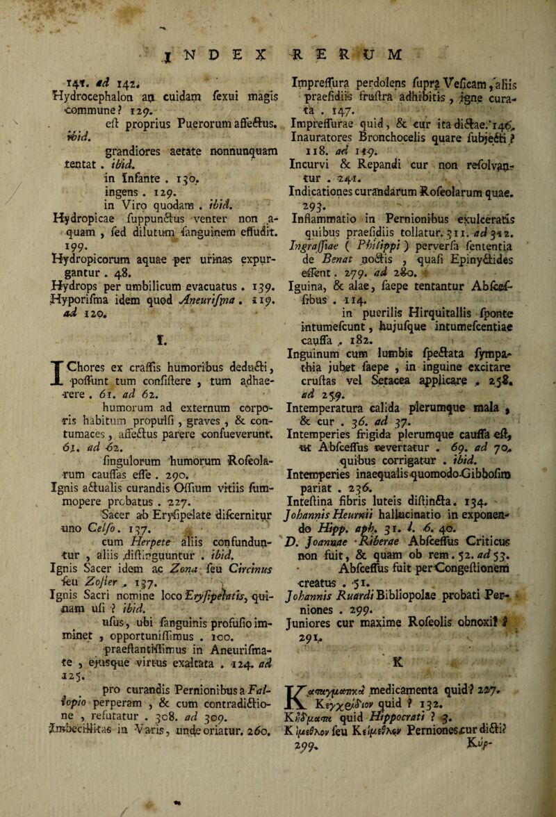 14?. gd 142; Hydrocephalon aijL cuidam fexui magis commune? 129. ell proprius Puerorum affe&us. m. grandiores aetate rtonnuuquam tentat. ibid. in Infante . 130. ingens . 129. in Viro quodam . ibid. Hydropicae fuppun&us venter non a- quam , fed dilutum Sanguinem effudit. 199. Hydropicorum aquae per urinas expur¬ gantur . 48. Hydrops per umbilicum evacuatus. 139- Hyporifma idem quod Aneurtfpia. 119. ad 120« i. IChores ex craffis humoribus dedudli , poffunt tum confidere , tum adhae¬ rere . 61. ad 62. humorum ad externum corpo- ds habitum propuifi , graves , & con¬ tumaces , affeftus parere confueverunt. 6t, ad 62. Ungulorum humorum Rofeola- rum cauffas efle . 290. Ignis adtualis curandis Offium vitiis fum- mopere probatus . 227. Sacer ab Erysipelate difcernitur -uno Celfo. 137. cum Herpete aliis confundun¬ tur , aliis .diftinguuntur . ibid. Ignis Sacer idem ac Zona feu Circinus deu Zojier „ 137. , Ignis Sacri nomine loco EtyfipJhth^ qui¬ nam ufi •? ibid. ufus, ubi fanguinis profufio im¬ minet , opportuniffimus . ico. praeffantiffimus in Aneurifma- te 3 Susque virtus exaltata . -124. ad 125. pro curandis Pernionibus a Fal- fopio perperam , & cum contradi&io- ne , refutatur . 308. ad 309. 'Ziwheci-Mkas in Varis, unde oriatur, i6ot * - ■ * Impreffura perdolens fupr£ Veficam, aliis praefidiis fruflra adhibitis, igne cura¬ ta . 147. Impiteffurae quid, & cur itadi&ae/j^o* Inauratores Bronchoeeiis quare fubje&i ? 118. ad if-9. Incurvi & Repandi cur non refolvafc* tur . 241. ■ f Indicationes curandarum Rofeolarum quae. 193- . Inflammatio in Pernionibus exulceratis quibus praefidiis tollatur. 311. ad 332. Ingraffiae ( Philippi) perverfa lententia de Benat uodfis , quafi Epiny&ides effent. 279. ad 2&0, Iguina, & alae, faepe tentantur Abfcgf- frbus . 114. in puerilis Hirquitallis fponte intumefcunt, hujufque intumefcentiae cauffa ,.182. -i Inguinum cum lumbis fpe&ata fympa.- t-h-ia jubet faepe , in inguine excitare cruffas vel Setacea applicare . 258« ad 25.9. Intemperatura calida plerumque mala , & cur . 36. ad 37. Intemperies frigida plerumque cauffa efl* ut Abfceflus «evertatur . 69. ad jo+ quibus corrigatur . ibid. Intemperies inaequalis quomodo-Gibbofim pariat . 236. Inteftina fibris luteis diftin&a. 134. - J ohannis Heumii hallucinatio in exponen¬ do Hipp. aph. 31. I. 6. 40. D. Joanvae •Riberae Abfceffus Criticus non fuit, & quam ob rem. 52. ad$$m Abfceffus fuit perCongeffionem creatus .51. J ohannis Ruar di Bibliopolae probati Per¬ niones . 299. Juniores cur maxime Rofeolis obnoxii I *9> v ' K K*mtyyL#Ti%d medicamenta quid ? 227. Keyx&Pw quid • Kvfrpcttm quid Hippocrati ? 3. K'iue$Kovku KdmQxw Pernionesxurdifti? 279,