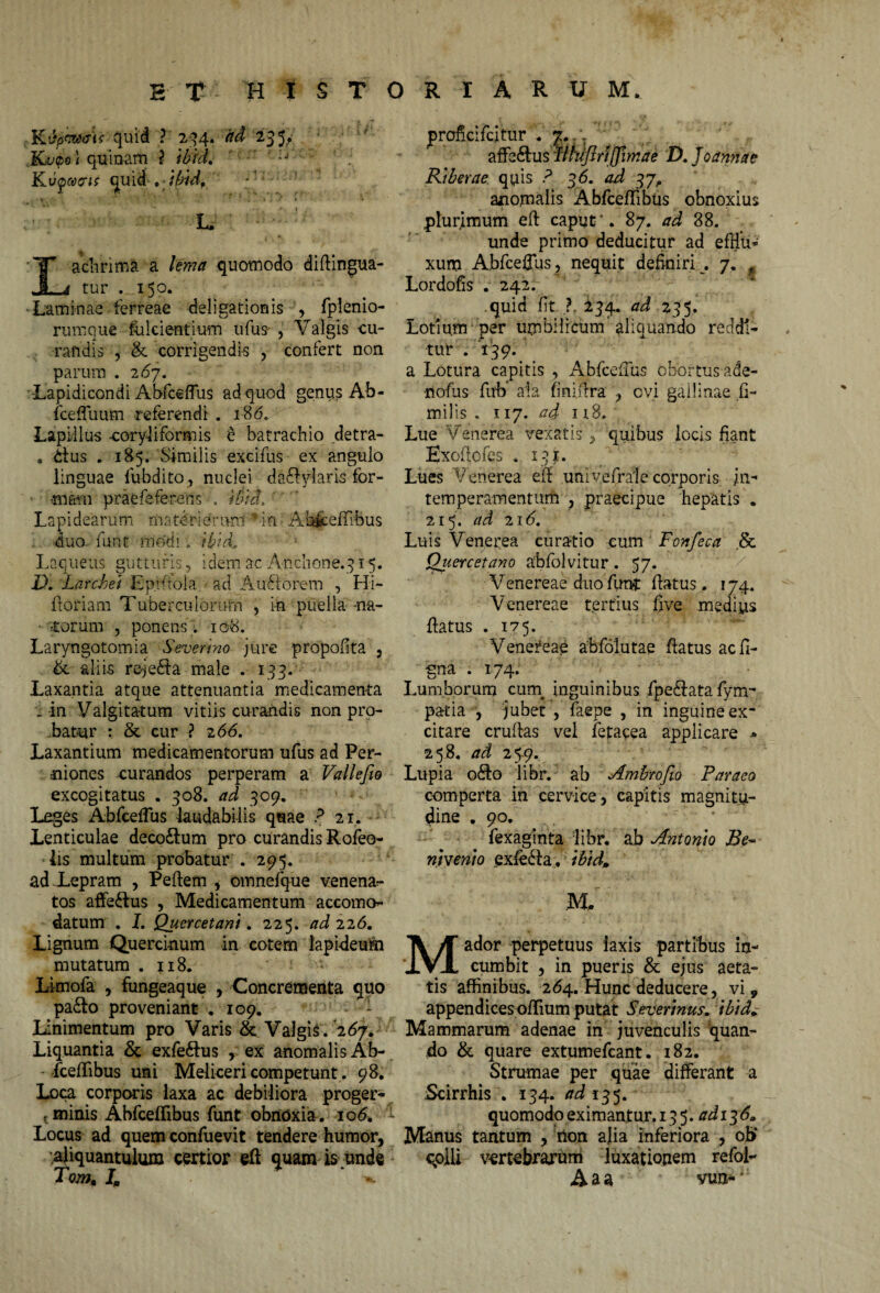 KApCWeXK quid ? 2^4* 235.? Kvtpo\ quinam ? ibid. Kvywcris quid » ibid. L, ' g ■ K Lachrima a lema quomodo difiingua- tur . 150. Laminas ferreae deligationis , fplenio- rumque fulcientium ufus- , Valgis cu¬ randis , & corrigendis , confert non parum .267. -Lapidicondi Abfceffus ad quod genus Ab- fcefluum referendi . 18 <5. Lapillus -coryli formis e batrachio detra- . itus . 185. Similis excifus ex angulo linguae fubdito, nuclei dadfylaris for- * imam prafefe fereris , titiet. Lapidearum materiern-ni'' in Abfceffibus i. duo furit modi. ibid. Laqueus gutturis, idem ac And.10ne.315. D. Larcket Ep.fftola ad A udiorem , Hi- Horiam Tuberculorufn , in puella -na¬ riorum , ponens. 10S. Laryngotomia Severino jure propofita , & aliis remedia male . 133. Laxantia atque attenuantia medicamenta _ in Valgitatum vitiis curandis non pro¬ batur : & cur ? 266. Laxantium medicamentorum ufus ad Per- uiones curandos perperam a Vallefio excogitatus . 308. ad 309. Leges Abfceffus laudabilis quae ? 21. Lenticulae deco&um pro curandis Rofeo- lis multum probatur . 295. adXepram , Pefiem , omnefque venena?- tos affe&us , Medicamentum accomo- datum . I. Quercetani. 225. ad 226. Lignum Quercinum in cotem lapideum mutatum .118. Lknofa , fungeaque , Concrementa quo pa£fo proveniant . 109. - - linimentum pro Varis & Valgis. 267. Liquantia & exfe&us , ex anomalis Ab- - fceffibus uni Meliceri competunt. 98. Loca corporis laxa ac debiliora proger- : minis Abfceffibus funt obnoxia. io<5. ^ Locus ad quem confuevit tendere humor, aliquantulum certior eft quam is unde TomM I„ ^ jproficifcitur . 7. m affe&usdfihtftrijjimae D. Jcannae Rtberae quis ? 56. ad 37, anomalis Abfceffibus obnoxius plurimum efi capur . 87. ad 88. unde primo deducitur ad efflu¬ xum Abfceffus, nequit definiri 7. f Lordofis . 242. quid fit ?. 234. ad 235. Lotium per umbilicum aliquando reddi¬ tur .139. a Lotura capitis , Abfceffus obortus ade- ■nofus fub ala finifira , cvi gallinae fi- milis . 117. ad n8. Lue Venerea vexatis , quibus locis fiant Exoflofes . 131. Lues Venerea efi uni vefrale corporis jn- temperamentum , praecipue hepatis . 215. ad 216. Luis Venerea curatio cum Fonfeca .& Quercetano abfolvitur . 57. Venereae duo funt fiatus. 174. Venereae tertius five medius fiatus . 175. Venereae abfiolutae fiatus acfi- gna .174. Lumborum cuna inguinibus fpe&ata fym- pa-tia , jubet , faepe , in inguine ex- citare cruftas vel fetacea applicare * 258. ad 2 59. Lupia odio libr. ab Ambrofio Far aco comperta in cervice, capitis magnitu¬ dine . 90. fexaginta libr. ab Antonio Be~ nivento exledla. ibid„ M. Mador perpetuus laxis partibus in¬ cumbit , in pueris & ejus aeta¬ tis affinibus. 264. Hunc deducere, vi, appendices offium putat Severtnus. ibid* Mammarum adenae in juvenculis quan¬ do & quare extumefcant. 182. Strumae per quae differant a Scirrhis . 134. ad 135. quomodo eximantur. 13 5. adi^6. Manus tantum , tion alia inferiora , ob‘ qoili vertebrarum luxationem refol- Aaa vun-'