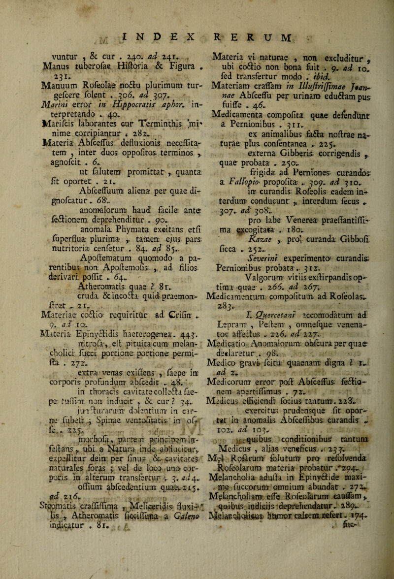 vuntur , & cur . 240. ad 24 r» . Manus tuberofae Hiftoria & Figura , 231» Manuum Rofeolae no&u plurimum tur- gefcere folent . 306. ad 307. Marmt error Hippocrati? aphor* in¬ terpretando * 40* Marifcis laborantes cur Terminthis 'mp nime corripiantur . 282. Materia Abfceffus defluxionis neceffita- tem , inter duos oppofltos terminos ,, agnofcit . <5» ut falutem promittat- * quanta fit oportet . 2U AbfcefTuum aliena, per quae di- gnofca turri anoma lorum haud' facile ante feriionem: deprehenditur . 90.. anomala Phymata exeitans etfi fuperflua plurima* tamen: ejus pars nutritoria- cenfetur . 84.. ad 85., Apoflematum quomodo a pa¬ rentibus non Apoftemofis , ad filios- derivari: poflit .. 64» Atheromatis quae ? 81. cruda & incoria quid praemon- firet - 2r. Materiae coriio' requiritur ad. Crifin .. 9. ad 10.. Materia* Epmyriidls haeterogenea. 443*. mcrofa, e(t pituita cum melan¬ cholici fucci portione portione per.mi- fia . 2 7ZV extra venas exiflens- , faepe iit corporis profundum5 abfcedit .. 48. ‘ Materia vi naturae , non excluditur * ubi coriio non bona fuit > 9» ad io* fed transfertur modo ; ibid. Materiam craflam in lllujiriffimae Jtan- nae Abfcefiii per urinam eduriam pus fuifle . 46* Medicamenta compofita quae defendunt a Pernionibus . 311. ex animalibus fari:a nofirae na¬ turae plus confentanea . 225. externa Gibberis: corrigendis r quae probata . 250^ frigida ad Perniones curandos a Fallopich propofita .. 309. ad 310» in curandis Rofeolis eadem in¬ terdum conducunt „ interdtim fecus *. 307.. ad 308'.. pro labe Venerea praeftantiffi.- ma excogitata . 180* Kazae , pro’ curanda: Gibbofi ficca .. 252^ Severint experimenta curandis Pernionibus probata.. 312'. Valgorum vitiis exflirpandis op¬ tima quae . 2 66, ad 267; Medicamentum, comgofitum ad Rofeolas». 283.. L Quercetani accomodatum ad Lepram , Pedem , omnefque venena¬ tos- afferius .. 226,. ad 227.. Medicatio Anomalomm: obfcura per quae declaretur . 98. Medico gravi fcitu: quaenam digna ? r.. ad 2V Medicorum error poflf Abfceffus feriio- in thoracis cavitate colleria fae- nem apertiflimus . 72» pe Mrflm non inducit, & cur ? 34.. Medicus efficiendi focius tantum. 228!* jmriirrarunT dolentium1 in car- exercitu; prudensque fit opor- . m fiibefl | Spinae ventofitatis in ofr ter in anomalis. Abfceffibus curandis - fe.» 3.2,-fi.;;■ ■ . - io2v ad 103.. morbofa, partem principem iri- .quibus conditionibus tantum fellans ,, ubi a Natura infle; -abducitur,. Medicus , alias veneficus *•*• 233; expellitur deiir per finus & cavitates Mei Rpftrum folutum pro refolvenck naturales foras 3 vel de loco uno cor- Rofeolarum materia probatur /294» poris m alterum transfertur » 3. ad 4^ Melancholia adufla in Epinyriide maxi- oflium abfcedentium quae. 21.5* me fuccorum omnium abundat . 272* ad z\6» Melancholiam effe Rofeolarum caudamy Steomatis ccafffiuma , Melieeridis; fluxi- -quibus indiciis deprehendatur» 289*.. lis r Atheromatis ficciffima a Galeno Meiar.choiic.us humor calcem refert. 174* indicatur . 81* t . mfi