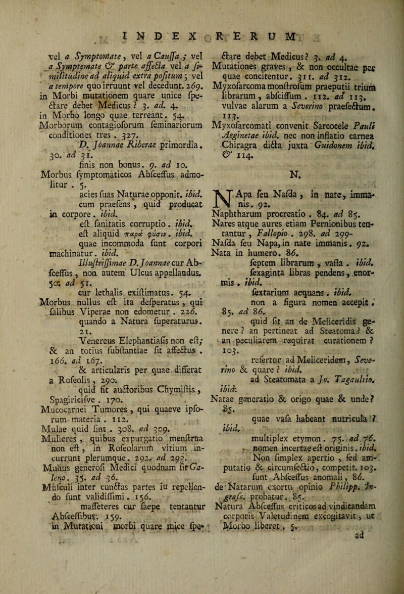 vel a Symptomate , vel a CauJJa ; vel a Symptomate & parte affeSla vel a ndlitudine ad aliquid extra pofitum ; vel a tempore quo irruunt vel decedunt. 269. in Morbi mutationem quare unice fpe- dlare debet Medicus ? 3. ad, 4. in Morbo longo quae terreant. 54. Morborum contagioforum feminariorum conditiones tres . 327. D. Joannae Riberae primordia* 30. ad 31. finis non bonus. 9. ad 10. Morbus fymptomaticos AbfcefTus admo¬ litur . 5. acies Tuas Naturae opponit, ibid. cum praefens , quid producat ki corpore . ibid. efl fanitatis corruptio , ibid, eft aliquid vrupd cpuaiv. ibid, quae incommoda funt corpori machinatur. ibid. Illujlrijjimae D. Joannae cur Ab- fceflus, non autem Ulcus appellandus. 50; ad 51. cur lethalis exiliimatus. 54. Morbus nullus eft ita defperatus , qui falibus Viperae non edometur . 226. quando a Natura fuperaturus. 21. Venereus Elephantiafls non eli/ Sc an totius lubftantiae fit affeclus . 166. ad 167. & articularis per quae differat a Rofeolis, 290. quid fit au<3oribus Chy miliis, Spagiricifve . 170. Mucocarnei Tumores, qui quaeve ipfo- rum-materia. 112. Mulae quid fmt.. 308. ad 309. Mulieres , quibus expurgatio menllrua non efl, in Rofeolarum vitium in¬ currunt plerumque. 292. ad 293. Munus generofi Medici quodnam fitQ- leno. 35. ad 36. Mufculi Inter cunctas partes iu repellen¬ do funt validiflimi. 156. maffeteres cut faepe tentantur Abfeeffibu$’. 159. in Mutationi morbi quare mice fpe* 6lare debet Medicus? 3. ad 4. Mutationes graves, & non occultae pej? quae concitentur. 311. ad 312. Myxofarcoma monftrofum praeputii trium librarum , abfciffum . 112. ad 113, vulvae alarum a Severino praefe&um. II3. Myxofarcomati convenit Sarcocele Pauli Aeginetae ibid. nec non inflatio carnea Chiragra di&a juxta 'Guidonem ibid. & J14. N* NApa feu Nafda , in nate, imma¬ nis. 92. Naphtharum procreatio , 84. ad 85. Nares atque aures etiam Pernionibus ten- tantur , Fallopio . 298. ad 299- Nafda feu Napa,in nate imnianis. 92. Nata in humero. 86. feptem librarum , valla . ibid, fexaginta libras pendens, enor¬ mis » ibid; * ■ fextarium aequam , ibid* non a figura nomen accepit 85. ad 8 6* quid fit, an de Meliceridis' ge¬ nere ? an pertineat ad Steatoma ?■ & > an peculiarem requirat curationem ? 103. refertur. ad Meliceridem, Seve* tino & quare ? ibid, ad Steatomata a Js. Tagaultio* ibid. Natae generatio & origo quae & unde? r . , quae vafa habeant nutricula l ibid, multiplex etymon. 75. ad 76. nomen incertaeefi: originis, ibid. Non fimplex apertio , fed am¬ putatio & circumfe£lio, competit. 103. funt Abfcelfus anomali, 86. de'Natarum exortu opinio Philipp. dn- grafs, probatur. 85. Natura AbfcefTus criticos ad vindicandam corporis Valetudinem excogitavit, uc Morbo liberet .5, ad