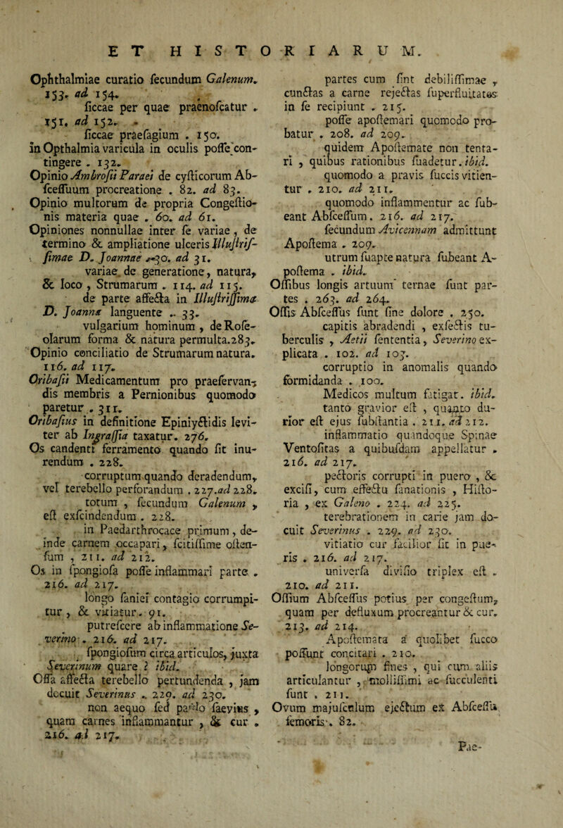 ET HI S T O R r A R U M. Ophthalmiae curatio fecundum Galenum* 153' »54» . r ficcae per quae praenofcatur 15 r. 152. . ficcae praefagium . 150. in Opthalmia varicula in oculis poffecon¬ tingere - 132. Opinio Ambrofii Paraei de cyfticorum Ab- fcefluum procreatione . 82. ad 83. Opinio multorum de propria Congeftio- nis materia quae . 60. ad 61. Opiniones nonnullae inter fe variae de termino & ampliatione ulceris tllujlrif- ■ Jimae D. Joannae «^30. ad 31. variae.de generatione, natura,, Se loco , Strumarum , 114. ad 115. de parte affe&a in IlluJlriJJima D. Joannst languente ..33. vulgarium hpminum , deRofe- olarum forma & natura permulta.283» Opinio conciliatio de Strumarum natura* 116, ad 117. Qribafti Medicamentum pro praefervan? dis membris a Pernionibus quomodo ' paretur . 31 r. Oribafius in definitione Epiniyftidis levi¬ ter ab Ingraffia taxatur. 276, Os candenti ferramento quando fit inu¬ rendum. .228. corruptum quando deradendum, vel terebello perforandum . 22y.ad 228. totum , fecundum Galenum y efl exfcindendum . 228. in Paedarthrocace primum de¬ inde carnem occapari, fcitiffime ofbn- fum , 211. ad 212. Os in fpongiofa pofTe inflammari parte . 216. ad 217. longo fanief contagio corrumpi¬ tur , & vitiatur... 91. putrefcere ab inflammatione 5V- vermo2id. ad 217« fpongiofum circa articulos, Juxta Severinum quare ? i&id. Offa ane£la terebello pertundenda , jam docuit Severmus .. 220. ad 230. non aequo fed pa'-do faeyius > quam carnes inflammantur , & cur „ 216. ad 217. partes cum fint debiliffimae y cuneas a carne reje<flas fuperfluitatas: in fe recipiunt . 215. pofie apoflemari quomodo pro¬ batur . 208. ad 209. quidem Apofiemate non tenta¬ ri , quibus rationibus fuadetur .ibid. quomodo a pravis fuccis vitien¬ tur . 210. ad 211. quomodo inflammentur ac fub- eant Abfceflum. 216. ad 21 fecundum Avicennam admittunt Apofiema . 209. utrum fuapte natura fubeant A- poflema . ibid. Oflibus longis artuum’ ternae funt par¬ tes . 263. ad 264. Offis Abfceflus funt fine dolore . 250. capitis abradendi , exfe&is tu¬ berculis , Astii fententia, Severino ex¬ plicata . 102. ad ioj. corruptio in anomalis quando» formidanda . 100. Medicos multum fatigat, ibid. tanto gravior efl , quanto du¬ rior efl ejus fubflantia 21.1. 4» 212. inflammatio quandoque Spinae Ventofitas a quibufdam appellatur . 216. ad 217. pexioris corrupti in puero , & excifi, cum effeflu fanationis , Hiflo- ria , ex Galena . 224. ad 225. terebrationem in carie jam do¬ cuit Severmus . 229. ad 230. vitiatio cur facilior fit in pne-- ris .216. ad 217. univerfa di vi fio triplex efl „ 210. ad 211. Oflfium AbfcefTus potius per congeflum, quam per defluxum procreantur & cur. 213. ad 214. Apoftemata a' quolibet fuccQ' poffunt concitari . 210. longorup fines , qui cum aliis articulantur , miollifiimi ac fuc culent i funt .211. Ovum majufcnlum ejeStum ex AbfcefTu femoris u 82. Pae-