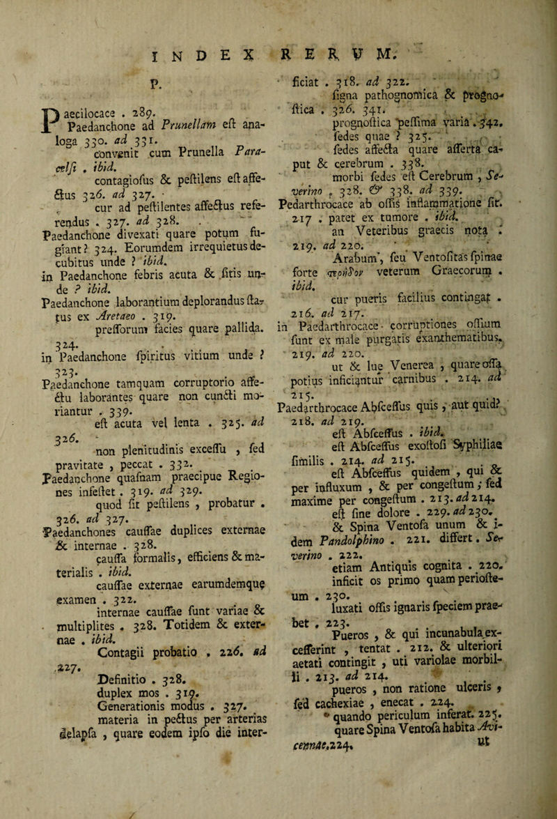 P. Paeciiocace .289. Paedanchone ad Prunellam eft ana¬ loga 330. ad 331. convenit cum Prunella Para- cslfi • ibid. contaglofus & peftilens eftaffe- dius 326. ad 327. • cur ad peftilentes affedtus refe¬ rendus * 327. ad 328. Paedanchone divexat! quare potum fu¬ giant? 324. Eorumdem irrequietus de¬ cubitus unde ? ibid. in Paedanchone febris acuta & fitis un¬ de ? ibid. Paedanchone laborantium deplorandus fta? jus ex Aretaeo . 319. prefforum facies quare pallida. 324. • . „ in Paedanchone fpiritus vitium unde ? 323.  f, ‘ . Paedanchone tamquam corruptorio affe- £fu laborantes quare non cundti mo¬ riantur * 3 39. eft acuta vel lenta . 325 .ad 32(5. - non plenitudinis exceflu , fed pravitate , peccat . 332. Paedanchone quafnam praecipue Regio¬ nes infeftet. 319. ad 329. quod fit peftilens , probatur . 326. ad 327. Paedanchones cauflae duplices externae iSc internae . 328. caufla formalis, efficiens & ma¬ terialis . ibid. cauflae externae earumdemque examen .3 22. internae cauflae funt variae & • multiplites . 328. Totidem & exter¬ nae . ibid. Contagii probatio , 22<5. ad 227. JDefinitio . 328. duplex mos . 319. Generationis modus . 327. materia in pedtus per arterias delapfa , quare eodem ipfo die inter- ; ftciat . 318. ad' 3 22. figna pathognomica & progno- ftica . 326. 34i* prognoftica “peffima varia . 342* fedes quae ? 325. 1 fedes affedta quare aflerta ca¬ put & cerebrum . 338. morbi fedes eft Cerebrum , Se- verino ? 328. & 338. ad 339. 7 . Pedarthrocace ab offis inflammatione fit. 217 . patet ex tumore . ibid. an Veteribus graecis nota 1 219. ad 220. Arabum’, feu* Ventofitas fpinae forte TEofiSov veterum Graecorurp. . ibid. cur pueris facilius contingaj . 216. ad 217. in Paedarthrocace • corruptiones offium funt ex male purgatis exanthematibus. 219. ad 220. ut & lue Venerea , quare ofla. potius inficiantur carnibus . 214 .ad Paedarthrocace Abfceflus quis, aut quid, 218. ad 219. eft Abfceflus . ibid. eft Abfceflus exoftofi Syphiiiae fimilis . 214- ad 215. eft Abfceflus quidem , qui & per influxum , & per congeftum; fed maxime per congeftum . 213. ad 214. eft fme dolore . 229. ad 130.* & Spina Ventofa unum & i- dem Pandolphino • 221. differt • Ser verino .222. etiam Antiquis cognita . 220. inficit os primo quam periofte- um . 230. x . iuxati offis ignaris fpeciem prae*' bet , 223. 7 , , Pueros , & qui incunabula ex- ceffermt , tentat • 212» & ulteriori aetati contingit , uti variolae morbil¬ li . 213. ad 214. .. pueros , non ratione ulceris 9 fed cachexiae , enecat . 2.24. * quando periculum inferat. 225. quare Spina Ventofa habita Avi- cemAc» 224*