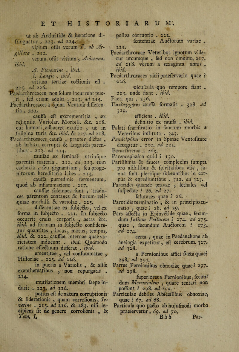 ut ab Arthritide & luxatione di- ftinguatur „ 223. ad 224. vitium offis verum P. ab Ar- gillata .212. verum offis 'vitium , Avicerma. ibid. A. Florentino . ib:dr. I. Langio . ibid. ditium .tertiae cocionis eff . 22^. aci 226, Paedartb rocacen nonfolum incurrunt pue¬ ri , fed etiam adulti . 213. ad 214. Paeclarthrocaces a Spina Vento fa differen¬ tia » 221, cauffa eff excrementitia , .ex reliquiis Variolar. Morbill. &c. 218. cui humori .adhaeret exuffio , ut in fuligine turis &c. ibid. A 217. ad 218. Paeclarthrocaces cauffa , praeter difflas , ab habitu corrupti & languidis paren¬ tibus . 213. ad 214. caullae ,ex feminali utriufque parentis materia . 212. ad, 213. tum cachexia , feu gignantium , feu proge¬ nitorum hereditaria labes . 213^ cauffa putredinis fermentum, quod ab inflammatione . 217. cauffae iblemnes funt , tradu¬ ces parentum contages & horum reli¬ quiae morbilli & variolae . 225. differentiae ex fubje&o, vel ex forma in fubje&o . 221. In fubjefffo occurrit crafis corporis , .aetas &c. ibid. ad formam in fubjeblo confidera- jtur quantitas , locus, motus, tempus, ibid. & 222. cauffae internae quae va¬ rietatem inducunt . ibid. Quomodo ratione effe&uum differat . ibid. ementitae , vel confummatae , Hifforiae . 225. ad 226* in pueris a Variolis , & aliis exanthematibus , non repurgatis . 224, •mutilationem membri faepe in¬ ducit . 225,. ad 22(5. / potius eff de natura corruptionis & fiderationis , quam corrofionis, Se- verino . 215. ad 216. & 283. nifi in¬ cipiens fit de genere corrofionis , & Tom» h poffea corruptio . 222,. fententiae Au&orum variae . 221. Paedarthrocace Veteribus ignotum vide¬ tur utcumque , fed non omnino. 217. ad 218. verum a sexaginta annis , ibid. ■ . ' Paedarthrocaces vitii praefervatio quae ? 226. ■ulcufcula quo tempore fiant . 223. unde flant . ibid. Paeti qui . 236. YlsuS-xyyJnis cauffa formalis . 328. ad 329- efficiens . ibid. definitio ex cauffa . ibid. Palati fcarificatio in faucium morbis a- Veteribus inffituta . 343. Pandolphini error in Spinae Ventofitate detegitur „ 220. ad 221. Pararthrema 263. Parencephalon quid .2 13.0. Pariflhmia & fauces complexim fumpta pro alibilibus & fpiritalibus viis , ja¬ nua funt plerifque fubeuntibus in cor¬ pus & egrediuntibus . 322. ad 323. Parotides quando pravae , kthales vel fufpediae ? 1-6. ad 27. falutares quae ? 26. Parotidis terminatio , & in principio cu¬ ratio , quae i 28. ad 29. Pars affeffta. in Epiny&ide quae, fecun¬ dum Julium Pollucem ? 274. ad 275. quae , fecundum Au&orem ? 273. ad 274. certa , quae in Paedanchone ab analogia expetitur, eff cerebrum. 327* ad 328. a Pernionibus affici fueta quae? 298. ad 299. Partes Pernionibus obnoxiae quae? 297. ad 298. fuperiores a Pernionibus, fecun¬ dum Mercurialem , quare tentari non poffunt ? >298. ad 299. • Particulae debiles Abfceffibus obnoxiae, quae ? 67. ad 68. Particula quo pa&o ab hujufmodi morbo praefervetur. 6<). ad 70. Bbb Par