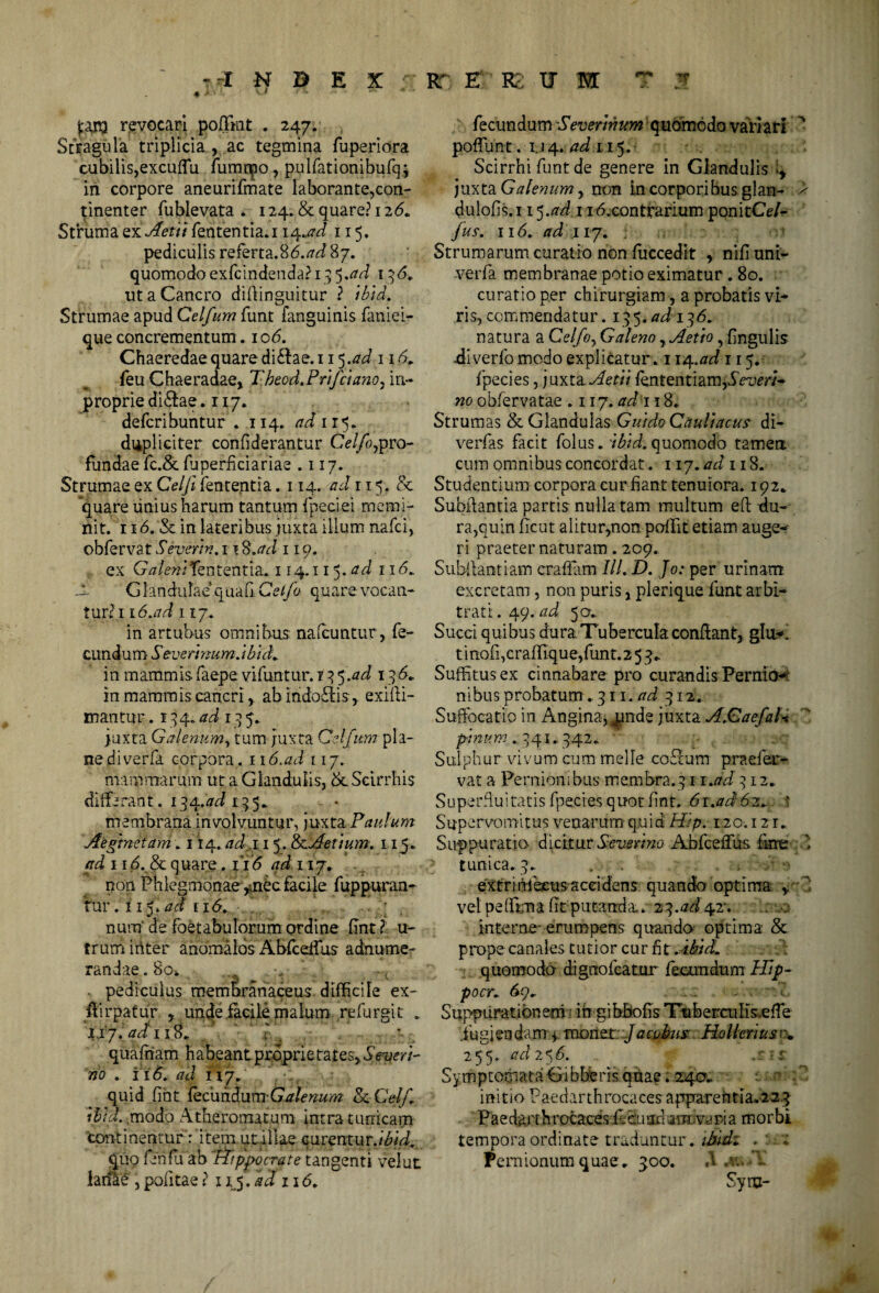 --INDEX : RT E K ; U M T $ j:an3 revocari poffmt . 247. Stragula triplicia , ac tegmina fuperiora cubilis,excuffu fumtpo, pulfationibufq; iri corpore aneurifmate laborante,con¬ tinenter fublevata . 124. & quare? 126* Struma ^nAetit fententia.i 14 .ad 115. pediculis referta.86.^ 87. quomodo exfcindenda? 13 5 .ad 1 3 <5. ut a Cancro diftinguitur ? ibid. Strumae apud Celfum funt fanguinis faniei- que concrementum. io<5. Chaeredae quare di£lae.i 15.ad 116» feu Chaeradae, Theod.Prifciano, in- proprie didlae. 117. defcribuntur . 114. ad 115. dupliciter confiderantur Celfo,pro¬ fundae fc.& fuperficiariae .117. Strumae ex Celfi fententia .114. ad 115. & quare linius harum tantum fpeciei memi¬ nit. 116. & in lateribus juxta illum nafci, obfervat Severin. 1 1 S.ad 119. ex Gtf/e»/fententia* 114.115. ad 11 <5- -i G landulae quali Ce 1/0 quare vocan¬ tur? 116.ad 117. in artubus omnibus nalcuntur, fe¬ cundum ■ Severinum. ibuL in mammis.faepe vifuntur. 135.ad 1 3<5* in mammis cancri r ab indolisexifli- mantur. 134. ad 1 3 5. juxta Galenum, tum juxta Celfum pla¬ ne di verfa corpora. 116.ad 117. mammarum ut a Glandulis, & Scirrhis differant'. 134.^ 135. membrana involvuntur, juxta Paulum Aeginetam* 114. adi 15. <k Aerium. 115* ad 116. & quare. 116 ad 117. non Phlegmonae ,mec facile fuppuran- tur. 115. ad 11<5. num' de foetabulorum ordine fint ? u- trumiriter anomalos Abfceifus adnume- randae.Boa. -t • pediculus membranaceus difficiTe ex- ftirpatur , unde.facile malum refursit . Ijy. adi 18. ? quafham habeant proprietates, .SVuer/- rio . i 16. ad n7. quid fiht fecimduva-GutUnum Sc Cetf ibid.,modo Atheromatum intra tunicam continentur Vitei» ut i Hae curentur .ibid. quo fenfu ab Appocrate tangenti velat larfae , politae ? x 15. ad 116. fecundum Severinum quomodo vari ari n poffunt. 1.14. ad 115. Scirrhi funt de genere in Glandulis q juxta Galenum , non i.n corporibus glan- > dulofis. 11ad 1 i6,contrarium ponitCef* fus. 116. ad 117* ; Strumarum curatio non fuccedit , nifi uni- verfa membranae potio eximatur . 80. curatio per chirurgiam, a probatis vi¬ ris, commendatur. 135 .ad 136. natura a Celfo^ Galeno rAetio, fingulis -diverfo modo explicatur. 1iq.ad 115. fpecies, juxta Aetii fententiam,d>um- no obfervatae .117. ad 118* Strumas & Glandulas Gui do Cauli acus di- verfas facit folus. ibid. quomodo tamen cum omnibus concordat. 117. ad 118. Studentium corpora cur fiant tenuiora. 192. Subftantia partis nulla tam multum eft du¬ ra,quin ficut alitur,non poffit etiam auge¬ ri praeter naturam. 209. Subilantiam craffam lll. D. Jo: per urinam excretam , non puris, plerique funt arbi¬ trati. 49. ad 50* Succi quibus dura Tubercula conflant, glu* t i nofi ,c raffiq u e, funt. 2 53 * Suffitus ex cinnabare pro curandis Pernio¬ nibus probatum . 311. ad 312. Suffocatio in Anginauande juxta A.Caefal-t pinum . 341.. 742. Sulphur vivum cum meile coPcum praefer- vat a Pernionibus membra.311 .adq 12. Superfluitatis fpecies quot fint. 61 .ad 62+ ? Supervomitus venarum quid Hip. 120.12r* Suppuratio dicttar Severim AbfcefFii& fime 1 tunica. 3* . . , ; •• extririibcus accidens quando optima , vel peflkna litputanda, z^.ad^r. interne- erumpens quando optima & prope canales tutior cur fit .Midi quomodo digno Icatur fecundum Hdp- pocr; 69^ . .. - . Suppurationem ? iri gibbofis Tuberailis.efTe .fugiendam^ monet Jacubus Holleriusr. 255. ad 2 5 6. s-is. Symptomata Gibberis quae. 240^ initio Paedarthrocaces apparentia.223 Pa e dat t h rocaces ii cu s®d anuva ria morbi tempora ordinate traduntur , ilidz .: * Pernionum quae * 300. A .v. ’f Syru- *»