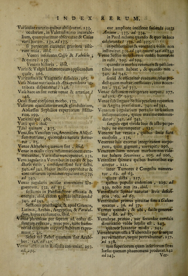 Variculae curatio quibus abfolvatur. 13 3. oculorum, in Valetudinario incurabi¬ lium., quampiurimae obfervatae:& Cafus varii horum. 132.^133. fi perperam curentur graviora adfe- ■ 'runt mala. ibut Ventri infolentesC^Z/i? .& Fabricio \ & quare? 139. Ventris hirtoria . ibid. Varis & Valgis Linimentuum applicandum quale. 266, VaritudinisSc Valgitatis definitio. 265. * Vala Natae nutricula ab Aquapendenta at¬ tributa difputantur. 146. Vafa haec an fmt verae venae & arteriae l 146, Oculi fiunt confpicuamorbo. 132. Vaforum ejaculatoriorum,& glandularium, AbfcefTus Syphilios expertorum Hiflo- riae. 199. Vaticinii qui. 460. Vatii qui . ibid. T(Sol quinam . 335. Vena/eu Venofum vas,Anomalum Abfcef- fum nutriens, quomodo a natura forme¬ tur . 85, Venae Altheben quaenam fmt . tbtd. Venae in oculis citra inflammationem extu- mefeentes, Variculae nuncupantur. 132. Vena jugularis a Veteribus in capitis & pe¬ ctoris vitiis , confidentiffime fuit fedta. 340.^341. Hujus incifio approbatur & contrariorum opiniones rejiciuntur, 339. ad 340. Venae jugularis incifae conveniens Un¬ guentum. 332. ad 33 3. feftionis in Paedabchone efficacia & energia. ibid. ehdem quando inftituenda? 340. ad 3A ^ Se£tionis praeflaq^ia;^ apud Graecos, Latinos , Arabas, Aegyptios, & ParaceL fumr hujus exiffimatio/*feL Ve'nae; phrenicae per feptum ad coftas di- . flentumyeiexae, nunc pus, nunc humo- re^ad externum corporis habitum expro¬ munt . Vi.°* nmoyt0f/^ mulq Sebel vel ZebeT quaenam fint Arabi¬ bus. 14.6. ad 147. Venae ‘ eftioan in Rofeolisconveniat. 293. acL.294. cur ampliore incifione facienda juxta Aettum . 333. 334. in Paedinchone quando & quo ki loco celebranda ? 332. ad-333. in pefHlentibus& venenatis vitiis non infiituitur.3y9.4i 340.quare? 34 i.ad 34.2 Venae Se£tio mobiliorem reddit humorem invafis. 293. >ad 294. quando in morbis, venenatis & pefiilen- tibus ioeum habeat , &. quando non . •341. ad -342. femel & efficaciter evacuans, plus f>ro- defi quam multae inefficaces, imo nocen¬ tes . 332. ad 333. Venae feflionemrefrigerare corpus; 277. ad 27$. & 293. Venae fub linguae Seftio praefens repertum in Angina prae fidium. 340. ad 341. Venarum jugularium pertufio in faucium inflammatione, quam maxime commen¬ datur . 341. ad 342. fanguis-eget vivida luce & a£lu perpe¬ tuo, ne corrumpatur .125. Venerea lue vexatis , quibus locis fiant exoftofes . 131. Venereae luis exortus integritatem corpo¬ rum, quae gignunt, corrupit. 290. Veneream luem novum morbum non vide¬ tur habere Severinus . 105. ad 106. Ventofitas fpinaea quibus humoribus ex¬ citetur . 221. inter Tumores e Congeftu numera¬ tur . <52. ad 63. quare di£ta . 217. quibus populis endemion + 229. ad 230. nobis non ita. ibid. Ventofitatis Spinae naturae levis deferi- ptio . 62. ad 63. Ventriculus primus pituitae fons a Cahno vocatus . 3 <5. ad 37. Vermes quando , & ubi, facile generen¬ tur . 8 6. ad 87. Vertebrae primae, aut fecundae cervicis divaricatio valde letalis eft . 243. quatuorluxantur modis . 241. Vertebrarum offa a Tuberculis per fe neque pervertuntur,neque pertrahuntur, 237. 238. * 4 ’; ' tam fuperiorum quam inferiorum fitus laefus quenam phaenomena producat.242 ad 243. Ver-