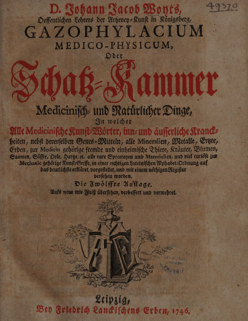 * i 3 Mecleiniſh und Natlrucher Dinge, In welcher 1 Alle Medieiniſche Kunſt⸗ Woͤrter, inn⸗ und äufferliche Kranck⸗ heiten, nebſt dererſelben Genes⸗Mitteln, alle Mineralien, Metalle, Ertzte, Erden, zur Mediein gehörige fremde und einheimiſche Thiere, Kräuter, Blumen, Saamen, Saͤffte, Oele, Hartze, x. alle rare Epecereyen und Materialien, und viel curioͤſe zur Mechanic gehoͤrige Kunſt⸗Griffe, in einer richtigen Lateiniſchen Alphabet⸗Ordnung auf das deutlichſte erklaͤret, vorgeftellet, und mit einem noͤthigen Regiſter verſehen worden. Die Zwoͤlffte Auflage. | Aufs neue mir ‚Si e e und e 5 A a: 5 Le ein f { 9, \ Bey Friedrich Lanckiſchens Erben, 1746,