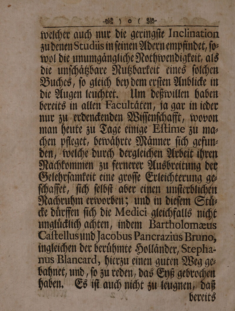 zu denen Studüs in ſeinen Adern empfindet, for wol die unumgaͤngliche Nothwendigkeit, als die unſchaͤtzbare Nutzbarkeit eines ſolchen Buches, ſo gleich bey dem erſten Anblicke in die Augen leuchtet. Um deßwillen haben bereits in allen Facultäfen, ja gar in ieder nur zu erdenckenden Wiſſenſchafft, wovon man heute zu Tage einige Eltime zu mar chen pfleget, bewahrte Männer lch gefun⸗ den, welche durch dergleichen Arbeit ihr Nachkommen zu fernerer Aushrei tung dert Gelehrſamkeit eine geeſe Erleichterung ge | 4 75 ſich ſelbſt aber einen unſterblichen Nachruhm erworben; und in dieſem Stuͤ⸗ ce duͤrffen ſich die Medici gleichfalls mak | ungluͤcklich achten, indem Bartholomæeus Caſtellusund Jacobus Pancrazius Bruno, ingleichen der beruͤhmte Holländer, Stepha- nus Blancard, hierzu einen guten Weg ge⸗ bahnet, und, fo; zu reden, das Eyß gebrocher haben. Es iſt nah 1 zu leug 1 . 15 reits