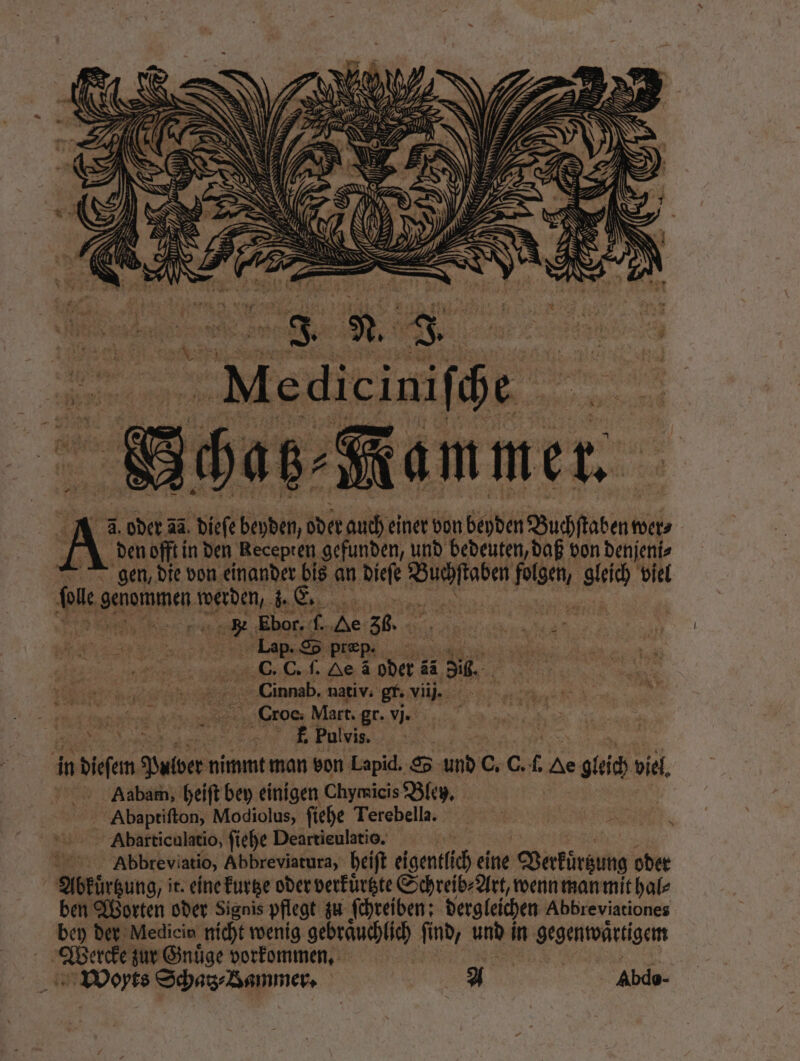 110 E | e „Nammer. 2. 1 oder 4a. diese bideſ, oder auch einer von beyden Buchfaben wer⸗ den offt in den Recepten gefunden, und bedeuten, daß von denjeni⸗ gen, die von einander bis an dieſe FR agen, gleich viel fee genammen n 28 | ei Ebor. 15 He 36. Lap. S SS præp. C. C. ſ. Oe à oder ä a3 5k. Cinnab. nativ. gr. vii. EURER ® er Mart. gr. i „ RR f. Pulvis. in n dieſem en: nimmt man von Lapid. S 05 C. 0. 1 Ae gleich viel Aaabam, heiſt bey einigen Chymicis Bley. Abaptiſton, Modiolus, ſiehe Terebella. Abarticulatio, ſiehe Deartieulatio. | Abbreviatio, Abbreviatura, heiſt eigentlich eine Verkürzung oder Abkuͤrtzung, it. eine kurtze oder verkuͤrtzte Schreib⸗Art, wenn man mit hal⸗ ben Worten oder Signis pflegt zu ſchreiben: dergleichen Abbreviationes bey der Medicin nicht wenig gebrauchlich find, und | in gegenwaͤrtigem BD ge zur Gnuͤge vorkommen. Woyts Schatz⸗ Bammer. 2A Abdo- A