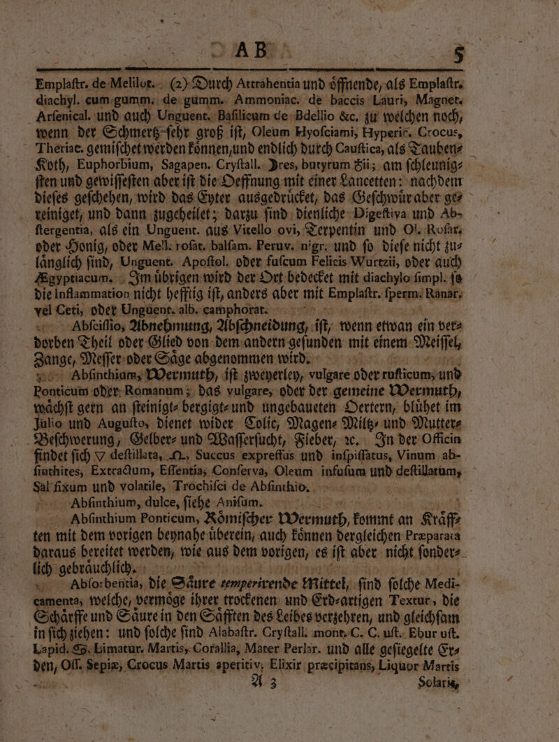 — — mm — ͤ—C—ẽ—6 —— — diachyl. eum gumm. de gumm. Ammoniac. de baccis Lauri, Magnet. Arſenical. und auch Unguent. Baſilicum de Bdellio &amp;c, zu welchen noch, wenn der Schmertz ſehr groß iſt, Oleum Hyoſciami, Hyperic, ( Crocus, Theriae. gemiſchet werden koͤnnen, und endlich durch Cauftica, als Tauben⸗ € Koth, Euphorbium, Sagapen. Cryftall.: Dres, butyrum Sii; am ſchleunig⸗ ei ſten und gewiſſeſten aber iſt die Oeffnung mit einer Lancetten: nachdem dieſes geſchehen, wird das Eyter ausgedruͤcket, das Geſchwuͤr aber ge⸗ reiniget, und dann zugeheilet; darzu ſind dienliche Digeftiva und Ab» ſtergentia, als ein Unguent. aus Vitello ovi, Terpentin und Ol. Roſar. oder Honig, oder Mell. rofär. balſam. Peruv. nigr: und fo dieſe nicht zu⸗ laͤnglich ſind, ‚Unguent. Apoſtol. oder fuſcum Felieis Wurtzii, oder auch Egyptiacum. Inn uͤbrigen wird der Ort bedecket mit diachylo ſimpl. j8 die Inflammation nicht hefftig iſt, anders aber mit Fupfüts len Ranar, vel Ceti, oder Unguent. alb. camphorat. Abſeiſſio, Abnehmung Abſchneidung, ft wenn etwan ein ver⸗ | derben Theil oder Glied von dem andern gefunden mit einem Meiſſel, Zange, Agen oder Saͤge abgenommen wird. „ Abſinthium, Wermuth, iſt zweyerley, vulgare oder roficom; und Ponticum oder Romanum; das vulgare, oder der gemeine Wermuth / waͤchſt gern an ſteinigt⸗bergigt⸗ und ungebaueten Oertern, bluͤhet im Julio und Augufto, dienet wider Colie, Magen⸗ Mile ı und Mutter⸗ Beſchwerung, Gelber⸗ und Waſſerſucht, Fieber, ꝛc. In der Officin findet ſich 9 deſtillata, , Succus expreffus und inſpiſſatus, Vinum ab- ſinthites, Extradum, Eſſentia; Conferva, Oleum inan und deſtilatum, 8 8 fitam, und volatile, Trochiſci de Abſinthio. Abſinthium, dulce, ſiehe Anifum. Ä Abſinthium Fonticum, Römifcher Wermuth, kommt an Krafß ten mit dem vorigen beynahe uͤberein, auch Eönnen dergleichen Præparata daraus bereitet werden, wie aus dem vorigen, es iſt aber nicht ſonder⸗ lich gebraͤuchlic h. * Abſorbentia, die Saure „„ mittel fi nd ſolche Medi- menta, welche, vermoͤge ihrer trockenen und Erd⸗artigen Textur, die chaͤrffe und Säure in den Saͤfften des Leibes verzehren, und gleichſam in ſich ziehen: und ſolche find Alabaftr. Cryftall: mont. C. C. uſt. Ebur oſt. Lapid. SS. Limatur. Martis, Corallia, Mater Perlar. und alle gefiegelte Er⸗ s Off. Sepiæ, Crocus Martis aperitiv; Elixir præeipitaus, Liquor Martis rn 73 Solaris,