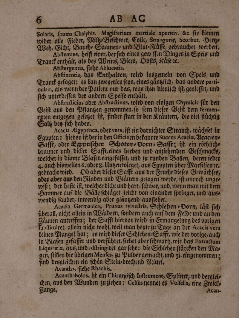 Solaris, (puma Chalybis, Magiſterium martiale aperitiv. &amp; fie koͤnnen wider alle Fieber, Miltz⸗Beſchwer, Colic, Strangurie, Scorbut, Hertz⸗ Abſtemius, heiſt einer, der ſich eines gewiſſen Dinges in Speis und Tranck enthält, als des Weins, Biers, Obſts, Kaͤſe ᷑e. Abſtergentia, ſiehe Abluentia. Ey | Abſtinentia, das Enthalten, wi Tranck geſaget: es kan zweyerley ſeyn, eines gaͤntzlich, das andere parti- culair, als wenn der Patient nur das, was ihm dienlich iſt, genieſſet, und € ſich unterdeſſen der andern Speiſe enthalt. | ’ 5 Geiſt aus den Pflantzen genommen, ſo fern dieſer Geiſt dem termen⸗ irten entgegen geſetzet iſt, findet ſtatt in den Kraͤutern, die viel flüchtig Acacia Ægyptiaca, oder vera, iſt ein dornichter Strauch, waͤchſet in Egypten: hievon iſt der in den Officinen bekannte Succus Acaciz, Acacien⸗ brauner und dicker Safft, eines herben und anziehenden Geſchmacks, welcher in duͤnne Blaſen eingefaſſet, und zu runden Ballen, deren ieder gebracht wird. Ob aber dieſer Safft aus der Frucht dieſes Gewaͤchſes, oder aber aus den Rinden und Blättern gezogen werde, iſt annoch unge⸗ wiß; der beſte iſt, welcher dicht und hart, ſchwer, und, wenn man mit dem wendig ſauber, inwendig aber glaͤntzend ausſiehet. uberall, nicht allein in Waͤldern, ſondern auch auf dem Felde und an den Zaͤunen antreffen; der Safft hiervon wird in Ermangelung des vorigen fabſtituiret, allein nicht wohl, weil man heute zu Tage an der Acacia vera Liquirit æ, qus, und adſtringiret gar ſehr: die Schlehen ſtaͤrcken den Mas ſind desgleichen ein ſchoͤn Stein⸗brechend Mittel. Acantha, ſiehe Rhachis. e — chen, aus den Wunden zu ziehen: Cellus nennet es Volfella, eine Zwick⸗ e