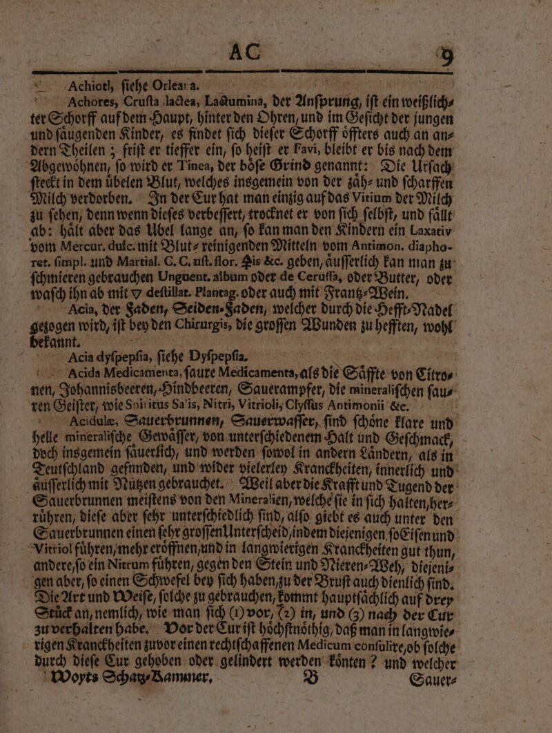 r nen A ae test Achores, Crufta lactea, Ladumina, der Anfprung, iſt ein weißlich⸗ ter Schorff auf dem Haupt, hinter den Ohren, und im Geſicht der jungen und ſaͤugenden Kinder, es findet ſich dieſer Schorff oͤffters auch an an⸗ dern Theilen; friſt er tieffer ein, fo heiſt er Favi, bleibt er bis nach dem Abgewoͤhnen, ſo wird er Tinea, der boͤſe Grind genannt: Die Urſach ſteckt in dem uͤbelen Blut, welches insgemein von der zaͤh⸗ und ſcharffen Milch verdorben. In der Cur hat man einzig auf das Virium der Milch zu ſehen, denn wenn dieſes verbeſſert, trocknet er von ſich ſelbſt, und faͤllt ab: halt aber das Übel lange an, fo kan man den Kindern ein Laxaciv vom Mercur. dulc. mit Blut- reinigenden Mitteln vom Antimon. diapho- ret. ſimpl. und Martial. C. C. uſt. flor. Ais &c. geben, aͤuſſerlich kan man zu ſchmieren gebrauchen Unguent. album oder de Cerufla, oder Butter, oder waſch ihn ab mit w deſtillat. Plantag. oder auch mit Frans Wen. Acia, der Faden, Seiden ⸗ Faden, welcher durch die Hefft⸗Nadel geingen wird, iſt bey den Chirurgis, die groſſen Wunden zu hefften, wohl JJ). RR ter Acia dyſpepſia, ſiehe Dyfpepfia 2 5 2 Woxts Schatz / Sammer. B Sa