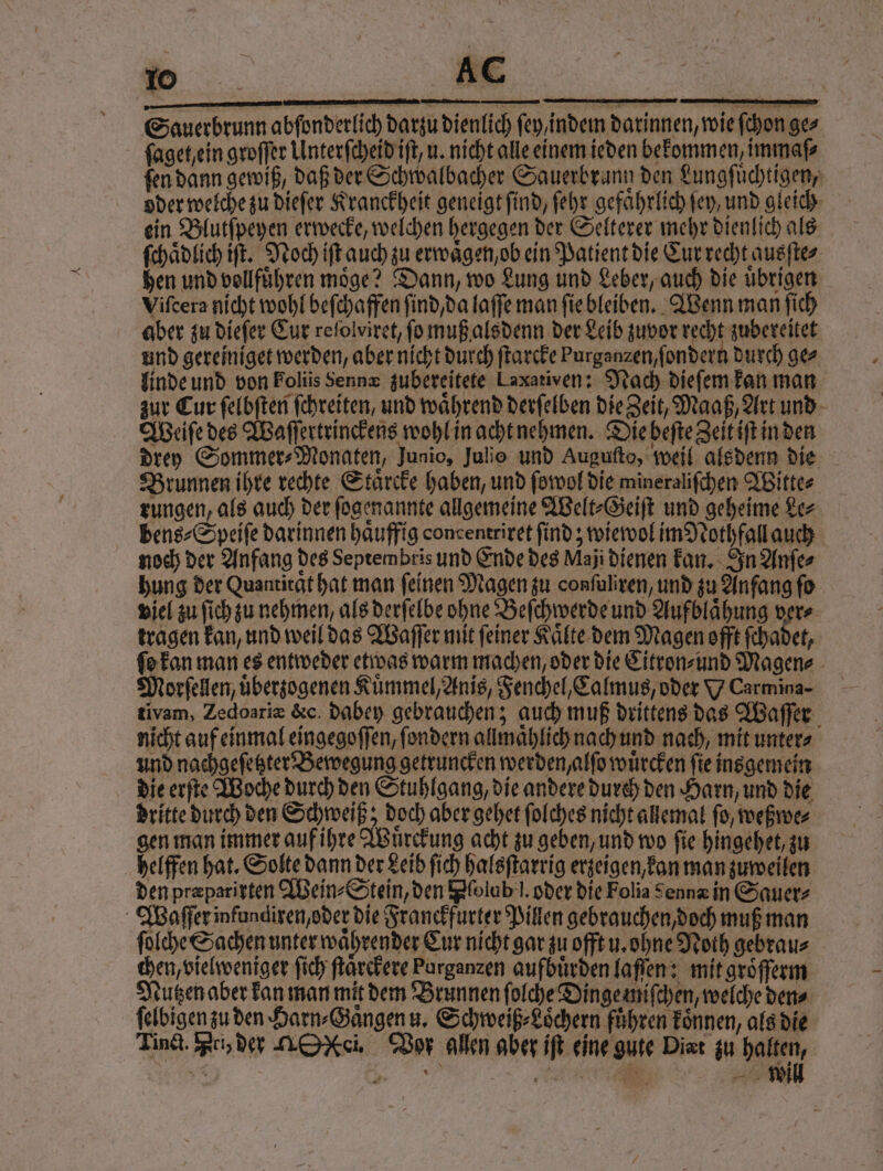 60 Ac ( — — Sauerbrunn abſonderlich darzu dienlich fey,indein darinnen, wie ſchon ges ſaget ein groſſer Unterſcheid iſt, u. nicht alle einem ieden bekommen, immaſ⸗ ſen dann gewiß, daß der Schwalbacher Sauerbrann den Lungſuͤchtigen, oder welche zu dieſer Kranckheit geneigt ſind, ſehr gefaͤhrlich fey, und gleich ein Blutſpeyen erwecke, welchen hergegen der Selterer mehr dienlich als ſchaͤdlich iſt. Noch iſt auch zu erwaͤgen, ob ein Patient die Cur recht ausſte⸗ hen und vollfuͤhren möge? Dann, wo Lung und Leber, auch die übrigen Viſcera nicht wohl beſchaffen ſind / da laſſe man ſie bleiben. Wenn man ſich aber zu dieſer Eur refolviret, fo muß alsdenn der Leib zuvor recht zubereitet und gereiniget werden, aber nicht durch ſtarcke Purganzen,fondern durch gez linde und von Folüis Sennæ zubereitete Laxativen: Nach dieſem kan man zur Cur ſelbſten ſchreiten, und wahrend derſelben die Zeit, Maaß, Art und Weiſe des Waſſertrinckens wohl in acht nehmen. Die beſte Zeit iſt in den Drey Sommer⸗Monaten, Junio, Julio und Augufto, weil alsdenn die Brunnen ihre rechte Staͤreke haben, und ſowol die mineraliſchen Witte⸗ rungen, als auch der ſogenannte allgemeine Welt⸗Geiſt und geheime Le⸗ bens⸗Speiſe darinnen haͤuffig concentriret find; wiewol im Nothfall auch noch der Anfang des Septembris und Ende des Maji dienen kan. In Anſe⸗ hung der Quantitat hat man feinen Magen zu confuliren, und zu Anfang fo viel zu ſich zu nehmen, als derſelbe ohne Beſchwerde und Aufblaͤhung ver⸗ tragen kan, und weil das Waſſer mit feiner Kaͤlte dem Magen offt ſchadet, ſo kan man es entweder etwas warm machen, oder die Citron⸗ und Magen⸗ Morſellen, uͤberzogenen Kuͤmmel, Anis, Fenchel, Calmus, oder Y Carmina- tivam, Zedoariæ &c. dabey gebrauchen; auch muß drittens das Waſſer nicht auf einmal eingegoſſen, ſondern allmaͤhlich nach und nach, mit unter⸗ und nachgeſetzter Bewegung getruncken werden, alſo wuͤrcken ſie insgemein die erſte Woche durch den Stuhlgang, die andere durch den Harn, und die dritte durch den Schweiß; doch aber gehet folches nicht allemal fo, weßwe⸗ gen man immer auf ihre Wuͤrckung acht zu geben, und wo fie hingehet, zu helffen hat. Solte dann der Leib ſich halsſtarrig erzeigen, kan man zuweilen den præparixten Wein⸗Stein, den Pfolab'l. oder die Folia Sennz in Sauer⸗ Waſſer infundiren, oder die Franckfurter Pillen gebrauchen, doch muß man ſolche Sachen unter waͤhrender Cur nicht gar zu offt u. ohne Noth gebrau⸗ chen, vielweniger ſich ſtaͤrckere Parganzen aufbuͤrden laſſen: mit groͤſſerm Nutzen aber kan man mit dem Brunnen ſolche Dinge miſchen, welche den⸗ ſelbigen zu den Harn⸗Gaͤngen u. Schweiß⸗Loͤchern führen koͤnnen, als die Tinct. Pri, der MON. Vor allen aber iſt eine gute Dirt zu halten,