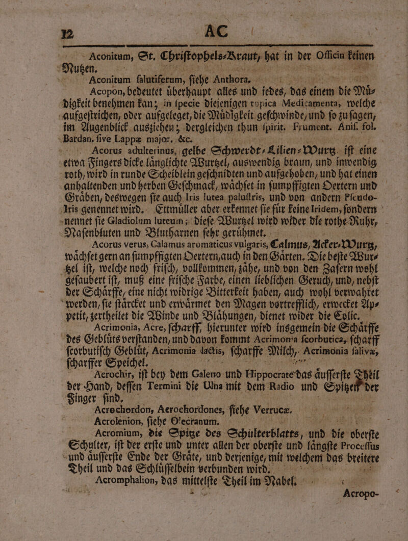 —— ———— men . —ꝛſl); > <O0L0 ORE 1 5 Aconitum, St. Chriopbeleannam bat in her ae: 8 a Nutzen. u % Aconitum N ſiehe Authors. . Acopon, bedeutet uͤberhaupt alles und iedes, dag einem e Mir digkeit benehmen kan; in ſpecie diejenigen ropica Medicamenta, welche gaufgeſtrichen, oder aufgeleget, die Muͤdigkeit geſchwinde / und ſo zu ſagen, im Augenblick ausziehen; dergleichen thun ſpirit Frument. Anil. fol. Bardan. five Lappæ major. Ke. x | | Acorus adulterinus, gelbe Schwerdt⸗ Lilien⸗ „Wurtz if eine etwa Fingers dicke laͤnglichte Wurtzel, auswendig braun, und inwendig roth, wird in runde Scheiblein geſchnidten und aufgehoben, und hat einen anhaltenden und herben Geſchmack, waͤchſet in ſumpffigten Oertern und Graͤben, deswegen ſie auch Iris lutea paluſtris, und von andern Pleudo- Iris genennet wird. Ettmuͤller aber erkennet fie für keine Iridem, fondern nennet fie Gladiolum luteum; dieſe Wurtzel wird wider Die rothe Ruhr, 5 Naſenbluten und Blutharnen fehr geruͤhmet. Acorus verus, Calamus aromaticus vulgaris, Calmus, Acker Mur, waͤchſet gern an ſumpffigten Oertern, auch i in den Gaͤrten. Die beſte Wur⸗ ‚sel iſt, welche noch friſch, vollkommen, sähe, und von den Zafern wohl geſaubert iſt, muß eine friſche Farbe, einen lieblichen Geruch, und, nebſt der Schaͤrffe, eine nicht widrige Bitterkeit haben, auch wohl verwahret werden, ſie ſtaͤrcket und erwaͤrmet den Magen vortrefflich, erwecket Ap⸗ petit, zertheilet die Winde und Blähungen, dienet wider die Colic. Acrimonia, Acre, ſcharff, hierunter wird insgemein die Schärfe des Gebluͤts verſtanden, und davon kommt Acrimon a ſeorbutica, ſcharff ſcorbutiſch Gebluͤt, Acrimonia lacdis, ſcharffe Milch, Acrimonis ſalvæ, ſcharffer Speichel. Aerochir, iſt bey dem Galeno: und Hippoeccte das äufferfte Dil Fin ab vide Termini die Ulna mit dem Radio und Sep de Finger ſin en Acrecherdon, Ae does fiche Verrucz. u 2 Acrolenion, ſiehe Olecranum. 5 | | Acromium, die Spitze des Schulterblatts yi und die chere Schulter, iſt der erſte und unter allen der oberſte und laͤngſte Proceflus und aͤuſſerſte Ende der Graͤte, und derjenige, mit wachen das m Theil und das Schluͤſſelbein verbunden wird. Acromphalion, das mittelſte Theil im Nabel. ck