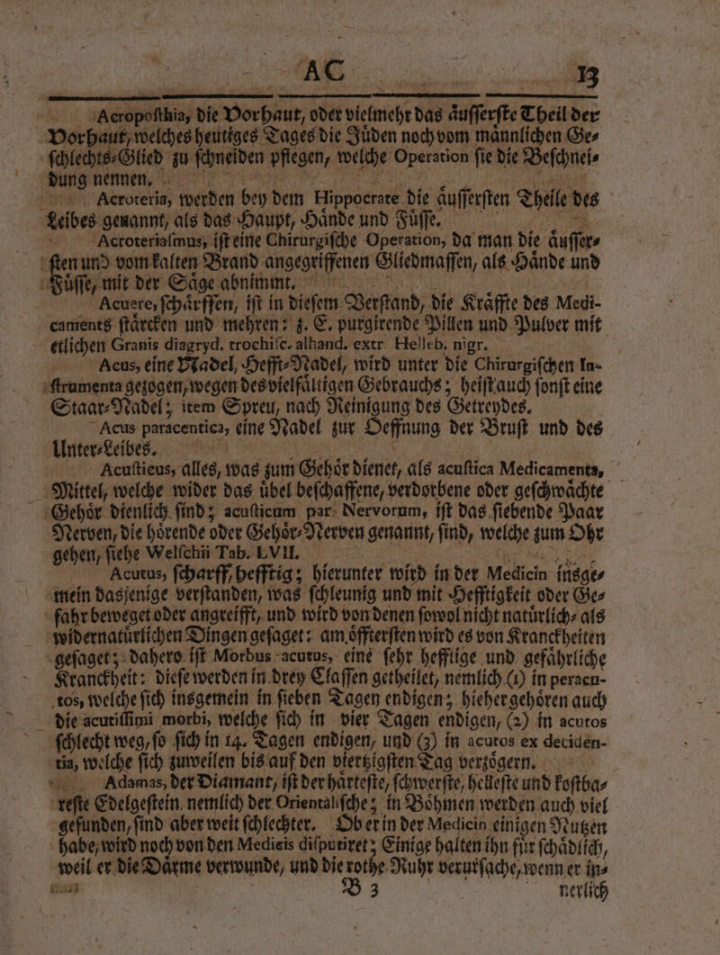 Be NER — * » Acropoſthia, die Vorhaut, oder vielmehr das aͤuſſerſte Theil de ſchlechts⸗Glied zu ſchneſden pflegen, welche Operation fie die Beſchnei⸗ ee , ne ce AAcroteria, werden bey dem Hippocrate die auſſerſten Theile des Leibes genannt, als das Haupt, Haͤnde und Fuͤſſe. Acroteriaſmus, iſt eine Chirurgiſche Operation, da man die aͤuſſer⸗ Acuere, ſchͤͤrffen, iſt in dieſem Verſtand, die Kräffte des Medi- Aeus, eine Nadel, Hefft⸗Nadel, wird unter die Chirurgiſchen In- Staar⸗Nadel; item Spreu, nach Reinigung des Getreydes. | Acus paracentica, eine Nadel zur Oeffnung der Bruſt und des Unter⸗Leibes. VV a Acuſtieus, alles, was zum Gehoͤr dienet, als acuſtica Medicaments, Mittel, welche wider das uͤbel beſchaffene, verdorbene oder geſchwaͤchte Gehoͤr dienlich find; acuficam par Nervorum, iſt das fiebende Paar Nerven, die hoͤrende oder Gehoͤr⸗Nerven genannt, find, welche zum Ohr gehen ſiehe Wellen Tab E Vm... Acutus, ſcharff / hefftig; hierunter wird in der Medicin insge⸗ mein dasjenige verſtanden, was ſchleunig und mit Hefftigkeit oder Ge⸗ widernatuͤrlichen Dingen geſaget: am oͤffterſten wird es von Kranckheiten Kranckheit: dieſe werden in drey Claſſen getheilet, nemlich () in peracn- tos, welche ſich insgemein in ſieben Tagen endigen; hieher gehoͤren auch ſchlecht weg, fo ſich in 14. Tagen endigen, und (3) in acutos ex deciden- tia, welche ſich zuweilen bis auf den viertzigſten Tag verzoͤgern. Adamas, der Diamant, iſt der haͤrteſte, ſchwerſte, helleſte und koſtba⸗ reſte Edelgeſtein nemlich der Orientaliſche; in Boͤhmen werden auch viel gefunden, find aber weit ſchlechter. Ob er in der Medicin einigen Nutzen habe / wird noch von den Medieis diſputiret; Einige halten ihn für ſchaͤdlich, weil er die Daͤrme verwunde, und die E verurſache, wenn er in⸗