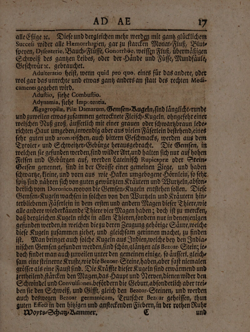 alle S dc. Dieſe 15 d ehr ne mie dans glücklichem Succeſs wider alle KHrmorrhagien, gar zu ſtarcken Monat⸗Fluß, Blut⸗ A fpeyen, Dyfenterie, Bauch⸗Fluͤſſe, Gonorrhöe, weiſſen Fluß, Kbermäigen Schweiß des gantzen Leibes, oder der Haͤnde und Fuͤſſe, Mundfaule, | Geſchwuͤr ꝛc. gebrauchet. Adulteratio heiſt, wenn quid pro quo, eines fuͤr das andere, oder wol gar das unrechte und etwas gantz anders an 5 255 3 Medi- | caments gegeben wird, Aduſtio, ſiehe Combufto. Adynamia, ſiehe Impotentia. EKgagropilæ, Pile Damarum, Genſen Bugeln nd danach runde und zuweilen etwas zuſammen getrocknete Fleiſch⸗Kugeln, ohngefehr einer welſchen Nuß groß aͤuſſerlich mit einer grauen oder ſchwartzbraun lede⸗ richten Haut umgeben, inwendig aber aus vielen Faͤſerlein beſtehend eines ſehr guten und aromatiſchen, auch bittern Geſchmacks, werden aus dem Tyroler⸗ und Schweitzer⸗Gebuͤrge herausgebracht. Die Gemſen, in welchen ſie gefunden werden, ſind wilder Art, und halten ſich nur auf hohen Felſen und Gebuͤrgen auf, werden Lateiniſch Rupicapræ oder Stein⸗ Geiſen genennet, ſind in der Groͤſſe einer gemeinen Ziege, und haben ſchwartze, kleine, und vorn aus wie Haken umgebogene Hoͤrnlein, ſo ſehr ſpitz find, naͤhren ſich von guten gewuͤrtzten Kraͤutern und Wurtzeln, abſon⸗ derlich vom Doronico, wovon die Gemſen⸗Kugeln entſtehen ſollen. Dieſe Gemſen⸗Kugeln wachſeni in ſolchen von den Wurtzeln und Kraͤutern hin⸗ terbliebenen Faͤſerlein i in dem erſten und andern Magen dieſer Thiere, wie alle andere wiederkaͤuende Thiere vier „Magen haben; doch iſt zu mercken, daß dergleichen Kugeln nicht in allen Thieren, ſondern nur in denenjenigen gefunden werden / in welchen die zu deren Zeugung gehörige Säure, welche dieſe Kugeln zuſammen ziehet, und gleichſam gerinnen machet, zu finden iſt. Man bringet auch folche Kugeln aus Indien, welche bey den India⸗ niſchen Gemſen gefunden werden, ſind ſchoͤn, glaͤntzen als Bezoar. Steinz ie⸗ doch findet man auch zuweilen unter den gemeinen einige, ſo aͤuſſerl. gleich⸗ ſafm eine ſteinerne Kruſte, wie die zenoar. Steine haben aber faſt niemalen groͤſſer als eine Fauſt ſind. Die Kraͤffte dieſer Kugeln find erwaͤrmend und zertheilend, ſtaͤrcken den Magen, das Haupt und Nerven, dienen wider den Schwindel und Convulſiones, befoͤrdern die Geburt, abſonderlich aber trei⸗ ben fie den Schweiß, und Gifft, gleich den Beꝛoar· Steinen, und werden auch deswegen Bezoar germanicum, Teutſcher Bezoar geheiſſen, thun guten Effeck in den hitzigen und anſteckenden e in der rothen Ruhr \ Woyts·Schas / Bammer. C und 7 ir
