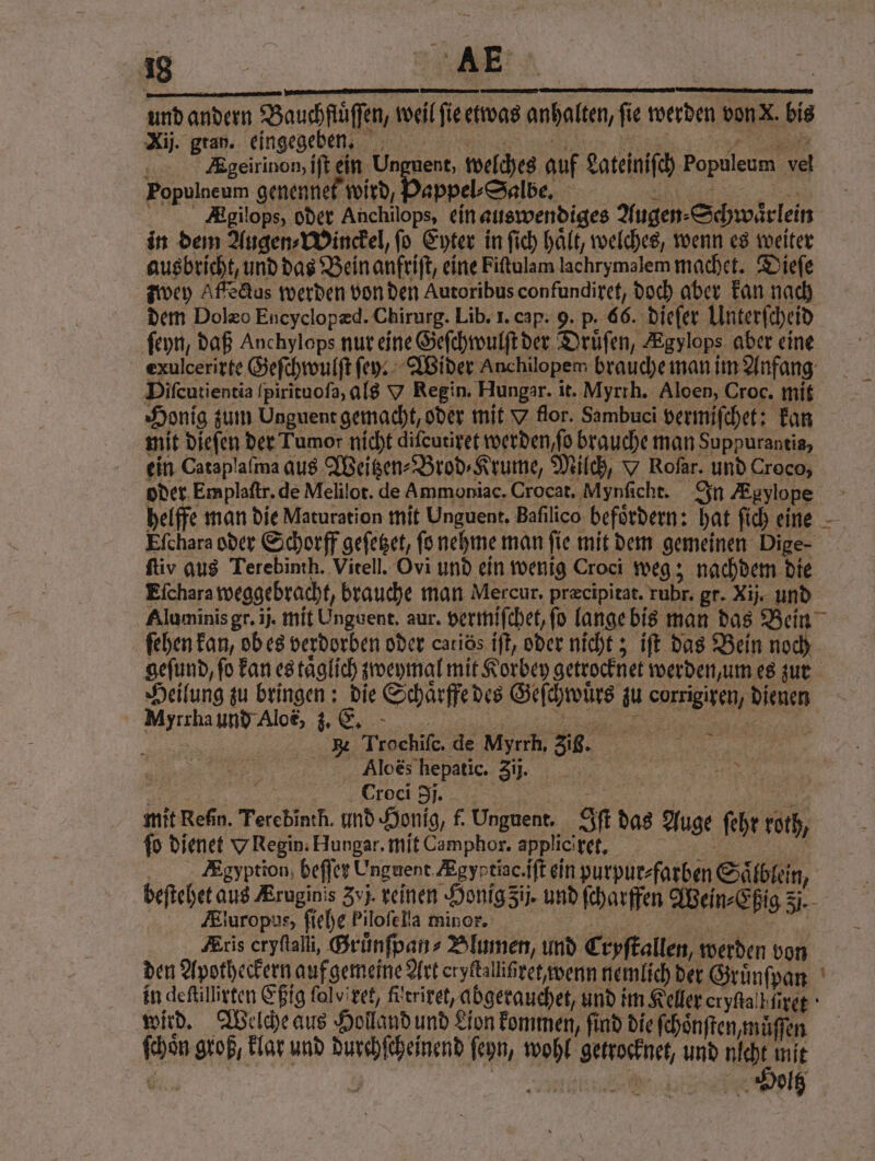 . gran. eingegebe ˖nmnmnmnmn 8 Egeirinon, ift ein Unguent, welches auf Lateiniſch Populeum vel Populneum genennet wird, Pappel⸗Salbe. r Agilops, oder Anchilops, ein auswendiges Augen⸗Schwaͤrlein in dem Augen⸗Winckel, ſo Eyter in ſich haͤlt, welches, wenn es weiter ausbricht, und das Bein anfriſt, eine Fiſtulam lachrymalem machet. Dieſe zwey Affectus werden von den Autoribus confundiret, doch aber kan nach dem Dolæo Encyclopæd. Chirurg. Lib. I. cap. 9. p. 66. dieſer Unterſcheid ſeyn, daß Anchylops nur eine Geſchwulſt der Druͤſen, Egylops aber eine Difeutientia ſpirĩtuoſa, als V Regin. Hungar. it. Myrrh. Aloen, Croc. mit Honig zum Unguent gemacht, oder mit Y flor. Sambuci vermiſchet: kan ein Cataplaſma aus Weitzen⸗Brod⸗Krume, Milch, Y Rofar. und Croco, ftiv aus Terebinth. Vitell. Ovi und ein wenig Croci weg; nachdem die Eſchara weggebracht, brauche man Mercur. præcipitat. rubr. gr. Xij. und 1 gefund, fo kan es taͤglich zweymal mit Korbey getrocknet werden, um es zur Heilung zu bringen: die Schaͤrffe des Geſchwuͤrs zu corrigiren, dienen Myrrha und Aloe, z. . „ e 2 B Trochiſc. de Myrrh. Zis. f 4 Ä Alos hepatic. 3. _ | a Croci I... u | | Mey mit Refin. Terebinth. und Honig, f. Unguent. Iſt das Auge fehr roth, fo dienet Y Regin. Hungar. mit Camphor. applic rt. Agyption, beffer Unguent Ægyptisc. iſt ein purpur⸗fatben Saͤlblein, 25 Aluropus, ſiehe Pilofella minor. 3 3 i Aris cryſtall, Gruͤnſpan⸗ Blumen, und Cryſtallen, werden von den Apotheckern auf gemeine Art eryltallißret wenn nemlich der Gruͤnſpan wird. Welche aus Holland und Lion kommen, find die ſchoͤnſten, muͤſſen ſchoͤn groß, klar und durchſcheinend ſeyn, wohl getrocknet, und nl 15 —