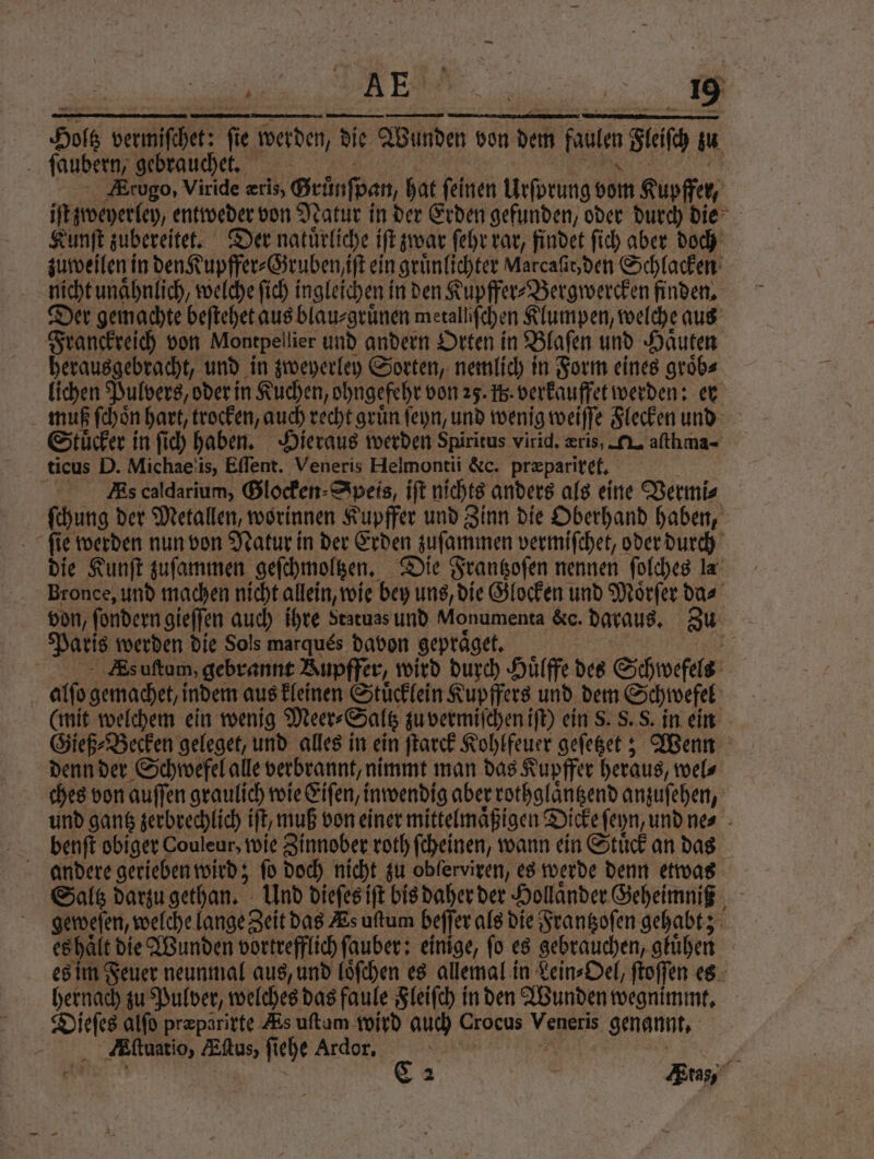 AE 2,1 Hole per. f ie werden, die Wunden von den faule Felſc au | jaubern, gebrauchet. Zrugo, Viride æris, Grünſpan, hat ſeinen Urſorung bom Kupffer, iſt zweyerley, entweder von Natur in der Erden gefunden, oder durch die Kunſt zubereitet. Der natuͤrliche iſt zwar ſehr rar, findet ſich aber doch zuweilen in den Kupffer⸗Gruben iſt ein gruͤnlichter Aarcaſitden Schlacken nicht unaͤhnlich, welche ſich ingleichen in den Kupffer⸗Bergwercken finden. Der gemachte beſtehet aus blau⸗gruͤnen merallifchen Klumpen, welche aus Franckreich von Montpellier und andern Orten in Blaſen und Hauten herausgebracht, und in zweyerley Sorten, nemlich in Form eines groͤb⸗ lichen Pulvers, oder in Kuchen, ohngefehr von 25. ß. verkauffet werden: er muß ſchoͤn hart, trocken, auch recht gruͤn ſeyn, und wenig weiſſe Flecken und Stuͤcker in ſich haben. Hieraus werden Spiritus virid. eris, N. aſthma- ticus D. Michae is, Eſſent. 1 Helmontii &amp;c. præpariret. Es caldarium, Glocken; Speis, iſt nichts anders als eine Vermi⸗ ſchung der Metallen, worinnen Kupffer und Zinn die Oberhand haben, ſie werden nun von Natur in der Erden zuſammen vermiſchet, oder durch die Kunſt zuſammen geſchmoltzen. Die Frantzoſen nennen ſolches la Bronce, und machen nicht allein, wie bey uns, die Glocken und Moͤrſer da⸗ von, ſondern gieſſen auch ihre Statues und Monumenta &amp;c. daraus. au Paris werden die Sols marques davon gepraͤget. 85 ä As uſtum, gebrannt Bupffer, wird durch Huͤlffe des Schwefels alſo gemachet, indem aus kleinen Stuͤcklein Kupffers und dem Schwefel (mit welchem ein wenig Meer⸗Saltz zu vermiſchen iſt) ein S. S. S. in ein Gieß⸗Becken geleget, und alles in ein ſtarck Kohlfeuer geſetzet; Wenn denn der Schwefel alle verbrannt, nimmt man das Kupffer heraus, wel⸗ ches von auſſen graulich wie Eiſen, inwendig aber rothglaͤntzend anzuſehen, und gantz zerbrechlich ift, muß von einer mittelmaͤßigen Dicke ſeyn, und ne⸗ benſt obiger Couleur, wie Zinnober roth ſcheinen, wann ein Stuͤck an das andere gerieben wird; fo doch nicht zu obſerviren, es werde denn etwas Saltz darzu gethan. Und dieſes iſt bis daher der Hollaͤnder Geheimniß geweſen, welche lange Zeit das Es uftum beſſer als die Frantzoſen gehabt; es haͤlt die Wunden vortrefflich ſauber: einige, ſo es gebrauchen, gluͤhen es im Feuer neunmal aus, und loͤſchen es allemal in Lein⸗Oel, ſtoſſen es hernach zu Pulver, welches das faule Fleiſch in den Wunden wegnimmt. Dieſes alſo præparirte Æs uſtum wird auch Croeus Veneris genannt.