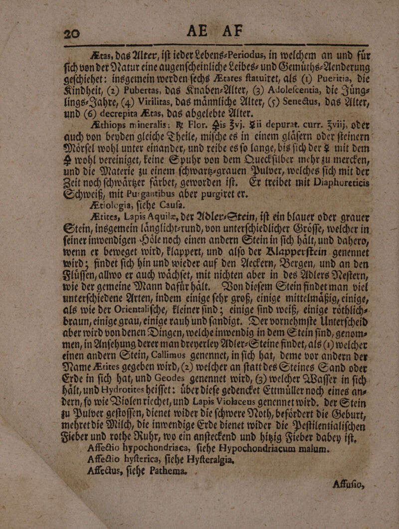nn Etas, das Alter, iſt ieder Lebeng-Periodus, in welchem an und für fich von der Natur eine augenſcheinliche Leibes⸗ und Gemuͤths⸗Aenderung geſchiehet: insgemein werden ſechs Ætates ftatuiret, als (1) Pueritia, die Kindheit, (2) Pubertas, das Knaben⸗Alter, (3) Adoleſcentia, die Juͤng⸗ lings⸗Jahre, (4) Virilitas, das männliche Alter, (5) Senectus, das Alter, und (6) decrepita tas, das abgelebte Alter. W Ethiops mineralis; &amp; Flor. Nis Zvj. $ii depurat. curr. Zviij, oder auch von beyden gleiche Theile, miſche es in einem gläfern oder ſteinern Moͤrſel wohl unter einander, und reibe es ſo lange, bis ſich der L mit dem &amp; wohl vereiniget, keine Spuhr von dem Queckſilber mehr zu mercken, und die Materie zu einem ſchwartz⸗grauen Pulver, welches ſich mit der Zeit noch ſchwaͤrtzer faͤrbet, geworden iſt. Er treibet mit Diaphoreticis Schweiß, mit Purgantibus aber purgiret ere. Etiologia, ſiehe Cauſa. 1 | | Atites, Lapis Aquilæ, der Adler⸗Stein, iſt ein blauer oder grauer Stein, insgemein laͤnglicht⸗ rund, von unterſchiedlicher Groͤſſe, welcher in feiner inwendigen Hoͤle noch einen andern Stein in ſich halt, und dahero, wenn er beweget wird, klappert, und alſo der Klapperſtein genennet wird; findet ſich hin und wieder auf den Aeckern, Bergen, und an den Fluͤſſen, allwo er auch waͤchſet, mit nichten aber in des Adlers Meftern, wie der gemeine Mann dafuͤr haͤlt. Von dieſem Stein findet man viel unterſchiedene Arten, indem einige ſehr groß, einige mittelmaͤßig, einige, als wie der Orientaliſche, kleiner ſind; einige ſind weiß, einige roͤthlich⸗ braun, einige grau, einige rauh und ſandigt. Der vornehmſte Unterſcheid aber wird von denen Dingen, welche inwendig in dem Stein ſind, genom⸗ men, in Anſehung derer man dreyerley Adler⸗Steine findet, als () welcher einen andern Stein, Callimus genennet, in ſich hat, deme vor andern der Name Æiites gegeben wird, (2) welcher an ſtatt des Steines Sand oder Erde in ſich hat, und Geodes genennet wird, 6) welcher Waſſer in ſich haͤlt, und Hydrotites heiffet: uͤber dieſe gedencket Ettmuͤller noch eines an⸗ dern, ſo wie Violen riechet, und Lapis Violaceus genennet wird. der Stein zu Pulver geftoffen, dienet wider die ſchwere Noth, befördert die Geburt, mehret die Milch, die inwendige Erde dienet wider die Peſtilentialiſchen Fieber und rothe Ruhr, wo ein anſteckend und hitzig Fieber dabey iſt. Affectio hypochondriaca, ſiehe Hypochondriacum malum. Affectio hyfterica, ſiehe Hyſteralgia. / 10 | Alffecdus, ſiehe Pathema. 5 7 EN | | Affuſio,