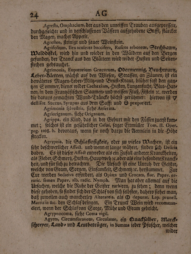 | Ae Oe aus den unreifen Traben ausgepreifere, durchgeſeichte und in verſchloſſenen Vaͤſſern aufgehobene Safft, ſaͤcket den Magen, machet Appetit. | Agreſten, ſteinigt und ſauer Weinſtein. Agtifolium, llex aculeata baccifera, Rufcus arboreus, Stechbaum, Walddiſtel, wird hin und wieder in den Waͤldern auf den Bergen gefunden, der Tranck aus den Blattern wird wider Huſten und Seiten⸗ ſtechen gebrauchet. 8 Agrimonia, Eupatorium Ge Odermennig/ Bruchwurtz Leber⸗Bletten, waͤchſt auf den Wieſen, Straſſen, an Zaͤunen, iſt ein bewaͤhrtes Magen⸗Leber⸗Miltz⸗und i bluͤhet faſt den gan⸗ tzen Sommer, dienet wider Cache xiam, Huſten, Lungenſucht, Blut⸗Har⸗ nen, in dem Frantzoͤſiſchen Saamen⸗ und weiſſen Fluß, Fiſteln ꝛc. werden die daraus gemachten Wund⸗Traͤncke hoͤchſt geruͤhmet: biervon iſt 9 deſtilat. Suceus, Syrupus aus dem Safft und D e Agrimonia fylveftris, ſiehe Anſerina. Agrioriganum, ſiehe Origanum. | | Agrippa, ein Kind, das in der Geburt mit den Fuͤſſen kette, met; ſolches iſt ein gefährlicher Caſus, ſaget Ettmuͤller Tom. II. Oper. e b. bevoraus, wenn fie: noch darzu die Aermlein in die Hoͤhe recken. Agrypnia, die Schlafloft gkeit, oder! zu vieles Wachen iſt ein ſehr beſchwerlicher Affe&t, und wenn er lange waͤhret, finden ſich Deliria dabey. Es iſt dieſer Affe entweder als ein Zufall anderer Kranckheiten, als Fieber, Schmertz,Huſten,Hauptweh de. oder als eine beſondere Kranck⸗ heit, und für ſich zu betrachten. Die Urſach iſt eine Unruh der Geiſter, welche von Gram, Sorgen, Einſamkeit, Schmertz ꝛe. herſtammet. Zur Cur werden Sedativa erfordert, als Opiata und Crocata, flor. Papav. er- ratic. ſemen Papav. alb. radic. Nymph. Man hat aber allemal auf die Urſachen, welche die Ruhe der Geiſter turbiren, zu ſehen; denn wenn dieſe gehoben, ſo findet ſich der Schlaf von ſich ſelbſten, dahero ſiehet man, daß zuweilen auch mancherley Alterantia, als O depurat. Lap. prunell. Martia ia &c. den Schlaf bringen. Ein Trunck Wein wird recomman- diret, wenn der Schlaf von Sorge, Muͤhe und Gram gebricht. Agrypnocoma, ſiehe Coma vigil. | Agyrta, Circumforaneus, Circulator, ein Ouackſalber 1 marck⸗ ſchreyer, Land⸗ und ee in Summa ieder ascher welcher wider >