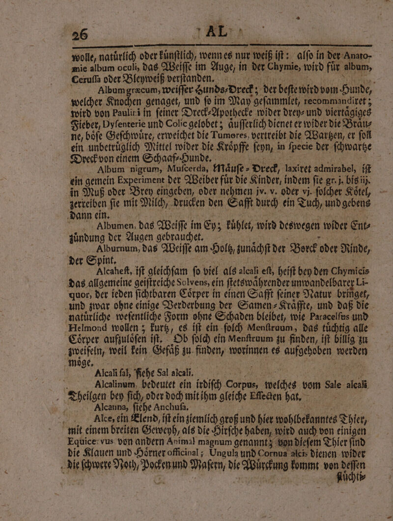 wolle, natürlich oder Fan, wenn es nur weh iſt: alſof in der Anato- mie album oculi, das Weiſſe im Auge, i in der Chymie, wird fur album, Ceruſſa oder Bleyweiß verſtanden. f Album græcum, weiſſer Zunds Dreck; 55 der beſte wird vom Hunde, welcher Knochen genaget, und fo i im May geſammlet, tecommandiret; wird von Paulirä in feiner Dreck⸗Apothecke wider drey⸗ und viertaͤgi iges Fieber, Dyfenterie und Colie gelobet; aͤuſſerlich dienet er wider die Braͤu⸗ ne, boͤſe Geſchwuͤre, erweichet die Tumores, vertreibt die Waren, er fol Dyeck von einem Schaaf⸗Hunde. | Album nigrum, Mufcerda, Mäufe- Dreck, laxiret admirabel, if ein gemein Experiment der Weiber fuͤr die Kinder, indem fie gr. j. bis in in Muß oder Brey eingeben, oder nehmen jv. v. oder vj. ſolcher Koͤtel, zerreiben fie mit Milch, drucken den Safft durch ein Tuch, und gebens dann ein. e dae Weiſſe i im Ey; kuhlet, wird deswegen wider Ent | zündung der Augen gebrauchet. ee das Weiſſe am Holz, unächſt der Borck oder Rinde, der Spint. Alcaheſt, iſt gleichſam ſo viel als alcali ef, hefſt bey den . das allgemeine geiſtreiche dolvens, ein ſtetswaͤhrender unwandelbarer Li- quor, der ieden ſichtbaren Coͤrper in einen Safft ſeiner Natur bringet, und zwar ohne einige Verderbung der Samen⸗ Kraͤffte, und daß die ‚natürliche weſentliche Form ohne Schaden bieibet, wie Paracelfus und Helmond wollen; kurtz, es iſt ein ſolch Menftraum , das tuͤchtig alle Coͤrper aufzulöfen iſt. Ob ſolch ein Menſtruum zu finden, iſt billig zu zweifeln, weil kein Gefaͤß zu. finden, worinnen es aufgehoben, erden moͤ er Alcali fal, Fiehe Sal alcali. 9 | Alcalinum bedeutet ein irdiſch e Wise vom Sale alel Delte bey ſich, oder doch mit ihm gleiche Effecten hat. „ N Alcanna, ſiehe Anchufs. 5 | Alce, ein Elend, iſt ein ziemlich groß und hier wohlbekanntes Thier, mit einem breiten Geweyh, als die Hirſche haben,! wird auch von einigen Equice vus von andern Animal magnum genannt; von dieſem Thier ſind die Klauen und Hörner officinal; Ungula und Cornu aleis dienen wider die ſchwere Noth, de Dale de ee kommt h