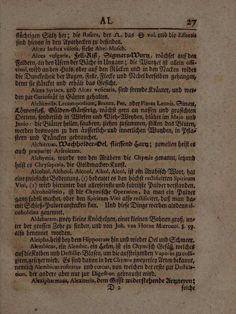 m hievon in den Apothecken zu befinden. Alcea Indica villoſa, ſi ehe Abei-Mofch. - Alcea vulgaris, Sell⸗Riß - Sigmara Vurs, wächſet auf ne Federn anden Ufern der Bäche in Ungarn; die Wurtzel iſt allein ofk- Cinal, wird an den Hals oder auf den Mücken und in den Nacken wider die Dunckelheit der Augen, Felle, Flecke und Nebel derſelben gehangen, denn fie ſtaͤrcket und erhält das Geſicht. j Alcea Syriaca, und Alcea veficaria, find fremde Kräuter, und wer⸗ | den zur Curiofität in Gärten gehalten. Alchimilla, Leontopodium, Branca, Pes, oder planta Leonis, Sinat, Löwenfuß, Guͤlden⸗Gaͤnſerig, waͤchſt gern an naſſen und graſichten Oertern, ſonderlich in Wieſen und Vieh⸗Weyden, bluͤhet im Majo und Junio: die Blätter heilen, ſaubern, ziehen zuſammen, ſtillen das Bluten, werden deswegen zu den aͤuſſerlich⸗ und innerlichen Wunden, i in Pfla⸗ ſtern und Traͤncken gebrauchet. Alchitrum, Wachholder⸗Oel/ ſlieſſend Bartz; zuweilen heſt e auch præparirt Arfenieum. Alchymia, wurde von den Arabern die Chymie genannt, ietzund heift es Chryfopoeia, die Goldmacher⸗Kunſt. Alcohol, Alchool, Alcool, Alkol, Alcol, iſt ein Arabiſch Wort, hat eine zwiefache Bedeutung, (1) bedeutet es den hoͤchſt redificirten Spiritum Vini, (2) wird hierunter das allerfeinſte und ſubtilſte Pulver verſtanden. aAlcoholiſatio, iſt die Chymiſche Operation, da man ein Pulver gantz ſubtil machet, oder den Spiritum Vini alſo rectiſiciret, daß man das mit Schieß⸗ Pulver anſtecken kan. Und dieſe Dinge werden alsdenn al- coholiſata genennet, Aldabaram, zwey kleine Knoͤchelgen, einer kleinen Bohnen groß un⸗ ter der groſſen Zehe zu finden, und von Joh. van Horne Mierocoſ. . 59. a benennet worden. Aleipha, heiſt bey dem Hlippocrare hin und wieder Oel und Schmeer. Alembicus, ein Alembic, ein Selm, iſt ein Chymiſch Gefaͤß, welches 5 die Kolben und Deſtillir⸗Blaſen, um die aufſteigenden Vapores zu colli⸗ giren,geſetzet wird. Es find davon in der Chymie zweyerley Arten bekannt, | nemlich Alembicus roſtratus und cœcus, von welchen der erſte zur Deſtilla- tion, der andere aber nur zur Digeftion gebraucht wird. | 8 Alexiteria, dem Gifft n Arczneyen; S 2 ſeoolche