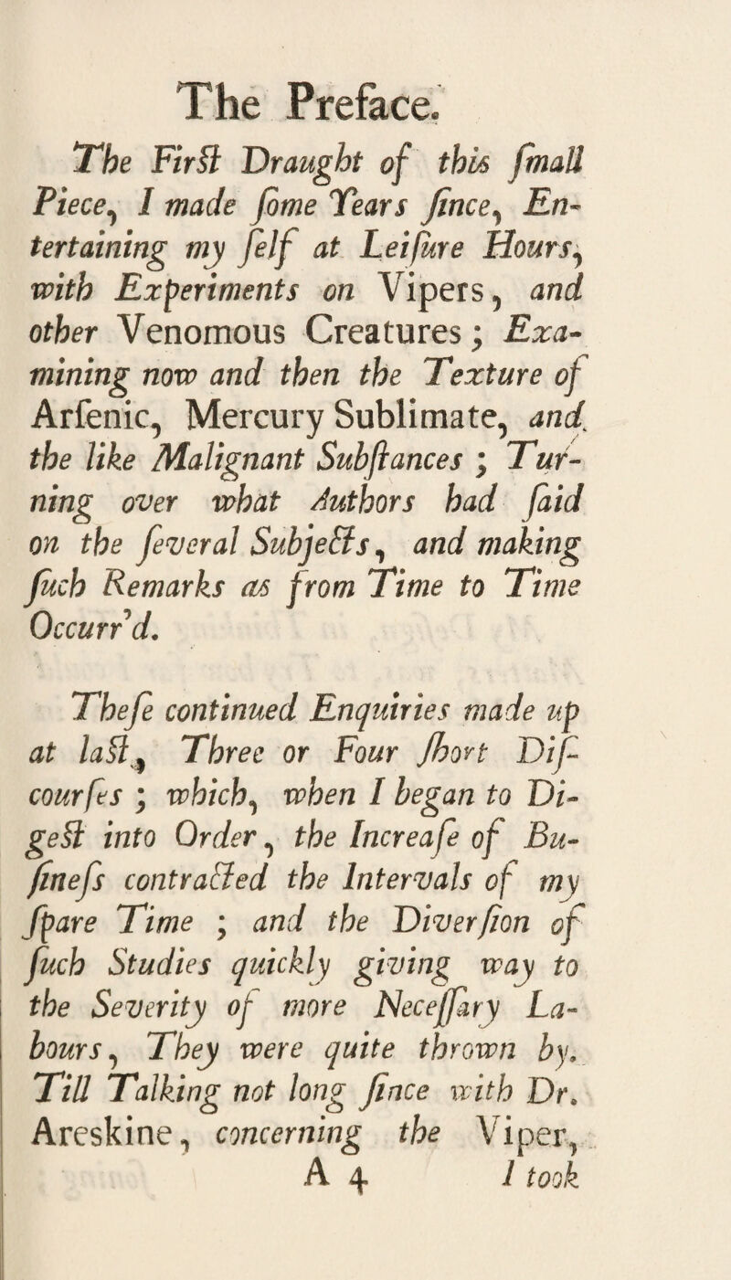 The Fir SI Draught of this [mall Piece, I made fome Tears fence. En¬ tertaining my felf at Leifure Hours, with Experiments on Vipers, and other Venomous Creatures; Exa¬ mining now and then the Texture of Arfenic, Mercury Sublimate, and’ the like Malignant Subfiances ; Tur¬ ning over what Authors had (aid on the feveral SubjeSis, and making fetch Remarks as from Time to Time Occurr d. Thefe continued Enquiries made up at laSl, Three or Four Jhort Dife courfes ; which, when I began to Di¬ gest into Order, the Increafe of Bu- fenefs contrasted the Intervals of m\ Spare Time ; and the Diverfion of fetch Studies quickly giving way to the Severity of more Neceffary La¬ bours, They were quite thrown by. Till Talking not long fence with Dr, Areskine, concerning the Viper, A 4. 1 took