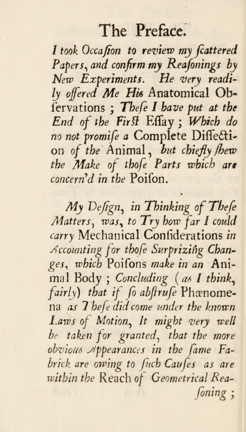 / took Qccafion to review my flattered Papers, and confirm my Reafonings by New Experiments. He very readi¬ ly offered Me Hu Anatomical Ob- l’ervations ; Tbefe I have put at the End of the Firft EfTay; Which do no not promife a Complete Diflfefti- on of the Animal, but chiefly (hew the Make of thofe Parts which are concern'd in the Poifon. J* My Defign, in Thinking ofThefe Matters, was, to Try how far 1 could carry Mechanical Con lid era t ions in Accounting for thofe Surprizing Chan¬ ges, which Poifons make in an Ani¬ mal Body ; Concluding (as I think, fairly) that if fo abfirufe Phamome- na as 7 hefe did come under the known I.aws of Motion, It might very well be taken for granted, that the more obvious Appearances in the fame Fa- brick are owing to fitch Caufes as are within the Reach of Geometrical Rea-