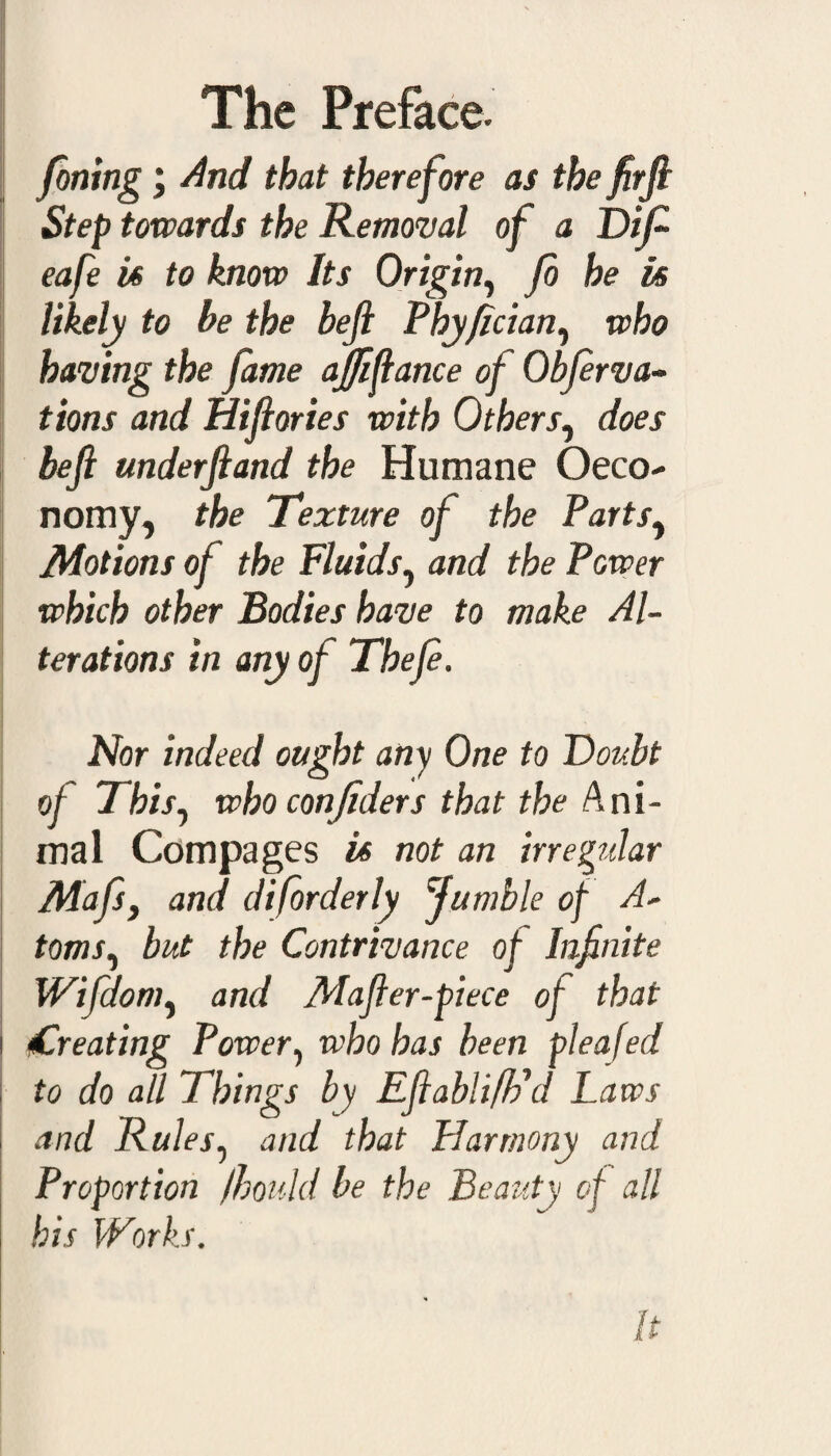 foning; And that therefore as the firjl Step towards the Removal of a Dift eafe is to know Its Origin, Jo he is likely to be the bejl Phyfician, who having the fame ajfiftance of Obfervac¬ tions and Hiftories with Others, does be ft underftand the Humane Oeco- nomy, the Texture of the Partsy Motions of the Fluids, and the Power which other Bodies have to make Al¬ terations in any of Theft. Nor indeed ought any One to Doubt of This, who con/iders that the Ani¬ mal Compages is not an irregular Mafsi and diforderly fumble of A* toms, but the Contrivance of Infinite Wifdom, and Mafter-piece of that nCreating Power, who has been pleafed to do all Things by Eftabli/Fd Laws and Rules, and that Harmony and Proportion fhould be the Beauty of all his Works. It