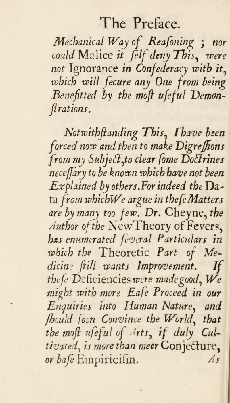 nor Mechanical Way of Reafoning • could Malice it Jelf deny This, were not Ignorance in Confederacy with it, which will fecure any One from being Benefit ted by the moft ufeful Demon- fir at ions. Notwithfianding This, I have been forced now and then to make Digreffions from my Subject Jo clear fome Do&rines necefjary to be known which have not been Explained by others.For indeed the Da¬ ta from whichWe argue in thefe Matters are by many too few. Dr. Cheyne, the Author of the NewTheory of Fevers, has enumerated feveral Particulars in which the Theoretic Part of Me¬ dicine (HU wants Improvement. If thefe Deficiencies were made good, We might with more Eafe Proceed in our Enquiries into Human Nature, and fhould [oon Convince the World, that the mofi ufeful of Arts, if duly Cul¬ tivated, is more than meer Conjecture, orbafe Empiricifm. As