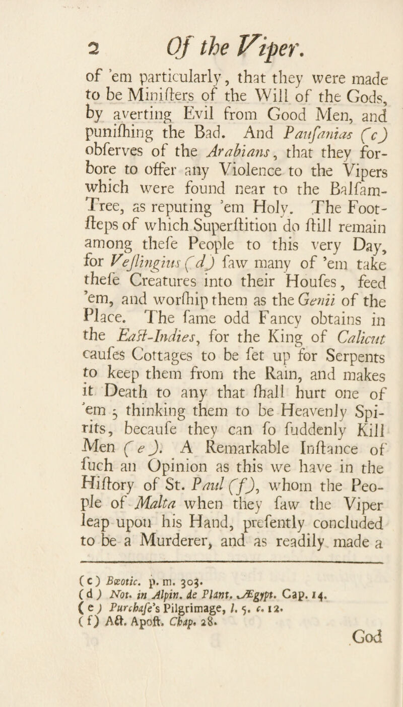 of em particularly, that they were made to be Minifters of the Will of the Gods, by averting Evil from Good Men, and punifhing the Bad. And Paufa?iias (c) obferves of the Arabians, that they for¬ bore to offer any Violence to the Vipers which were found near to the Balfam- free, as reputing em Holy. The Foot- fleps of which Superftition do flill remain among thefe People to this very Day, for Vejlingius (dJ faw many of ’em take thefe Creatures into their Houfes, feed ’em, and worship them as the Genii of the Place. The fame odd Fancy obtains in the EaH-Indies 7 for the King of Calicut caufes Cottages to be fet up for Serpents to keep them from the Ram, and makes it Death to any that (hall hurt one of Jem 3 thinking them to be Heavenly Spi¬ rits, becaufe they can fo fuddenly Kill Men (e J. A Remarkable Inftance of fuch an Opinion as this we have in the Hiflory of St. Paul (f'J, whom the Peo¬ ple of Malta when they faw the Viper leap upon his Hand, prefently concluded to be a Murderer, and as readily made a (c) Bxotic. p. m. 303. C d ) Not* in Jlpin. de Plant. JEgfpt. Cap. 14. ( e ; Pur chafe's Pilgrimage, /. 5. c. 12. ( f) Ait. Apoft. Chap. 28. God