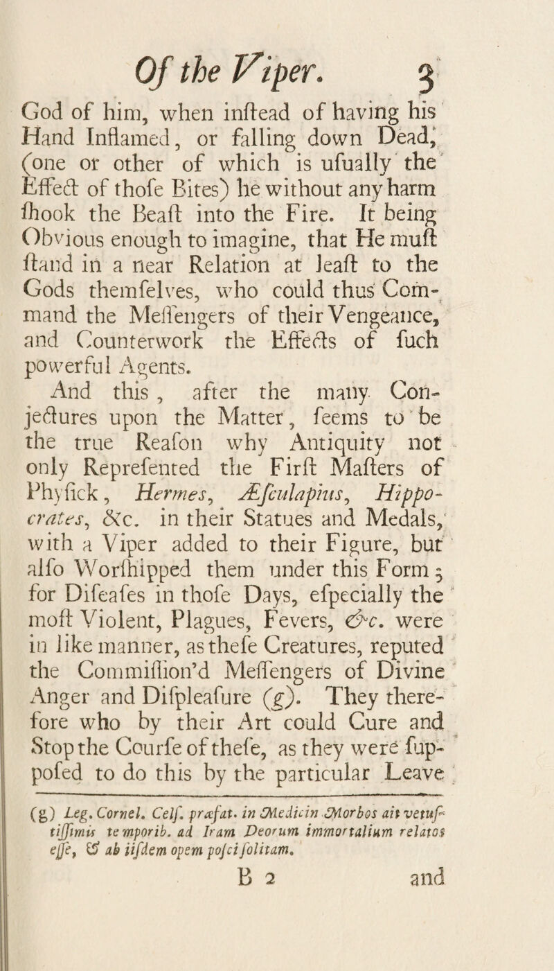 God of him, when inftead of having his Hand Inflamed, or falling down Dead, (one or other of which is ufually the Effeft of thofe Bites) he without any harm fhook the Beall into the Fire. It being Ob vious enough to imagine, that He muft ftand in a near Relation at Jeaft to the Gods themfelves, who could thus Com- mand the Meffengers of their Vengeance, and Counterwork the Effects of fuch powerful Agents. And this , after the many. Con¬ jectures upon the Matter, feems to be the true Reafon why Antiquity not only Reprefented the Firft Mailers of Phyfick , Hermes, JEfculaphts, Hippo- crates, in their Statues and Medals, with a Viper added to their Figure, but alfo Worftiipped them under this Form 3 for Difeafes in thofe Days, efpecially the mo ft Violent, Plagues, Fevers, &c. were in like manner, asthefe Creatures, reputed the Commiffion’d Meffengers of Divine Anger and Difpleafure (g). They there¬ fore who by their Art could Cure and Stop the Courfe of thefe, as they were fup- pofed to do this by the particular Leave (g) Leg. Cornel. Celf. prafat. in SMedicin SMorbos ait vetup tijfimis temporib. ad Iram JDeonm immortalium relates ej]et & ab iifdem opera pojci folitam,
