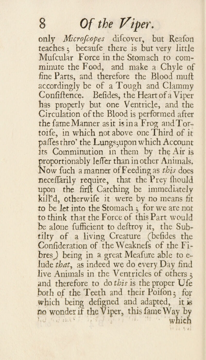 only Microfcopes difcover, but Reafon teaches 5 becaufe there is but very little Mufcular Force in the Stomach to com¬ minute the Food, and make a Chyle of fine Parts, and therefore the Blood muft accordingly be of a Tough and Clammy Confidence. Befides, the Heart of a Viper has properly but one Ventricle, and the Circulation of the Blood is performed after the fame Manner as it is in a Frog and Tor- toife, in which not above one Third of it pafiesthro’ the Lungs^upon which Account its Comminution in them by the Air is proportionably leffer than in other Animals. Now fuch a manner of Feeding as this does neceffarily require, that the Prey fiiould upon the firft Catching be immediately kill’d, otherwife it were by no means fit to be let into the Stomach 5 for we are not to think that the Force of this Part would be alone fufficient to deftroy it, the Sub- tilty of a living Creature (befides the Confideration of the Weaknefs of the Fi¬ bres J being in a great Meafure able to e~ lude that, as indeed we do every Day find live Animals in the Ventricles of others 5 and therefore to do this is the proper Ufe both of the Teeth and their Poifon^ for which being defigned and adapted, it is no wonder if the V iper, this fame Way by d v T* r L '• ' which