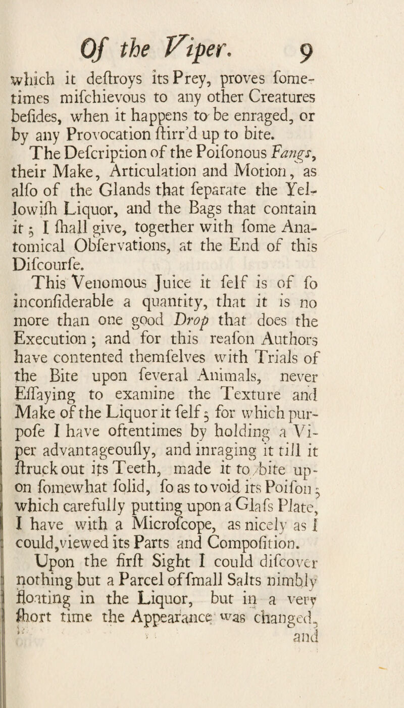 which it deftroys its Prey, proves fome- times mifchievous to any other Creatures befides, when it happens to be enraged, or by any Provocation ftirr’d up to bite. The Defcription of the Poifonous Fangs, their Make, Articulation and Motion, as alfo of the Glands that feparate the Yel¬ low ifh Liquor, and the Bags that contain it 5 I fliall give, together with fome Ana¬ tomical Obfervations, at the End of this Difcourfe. This Venomous Juice it felf is of fo inconfiderable a quantity, that it is no more than one good Drop that does the Execution; and for this reafon Authors have contented themfelves with Trials of the Bite upon feveral Animals, never Eifaying to examine the Texture and Make of the Liquor it felf 5 for which pur- pofe I have oftentimes by holding a Vi¬ per advantageoufly, and inraging it till it ftruckout its Teeth, made it to/bite up¬ on fomewhat folid, fo as to void its Poifon 5 which carefully putting upon a Glafs Plate, I have with a Microfcope, as nicely as 1 could,viewed its Parts and Compofition. Upon the firft Sight I could difcover pothing but a Parcel offmall Salts nimbly floating in the Liquor, but in a very fcort time the Appearance was changed,