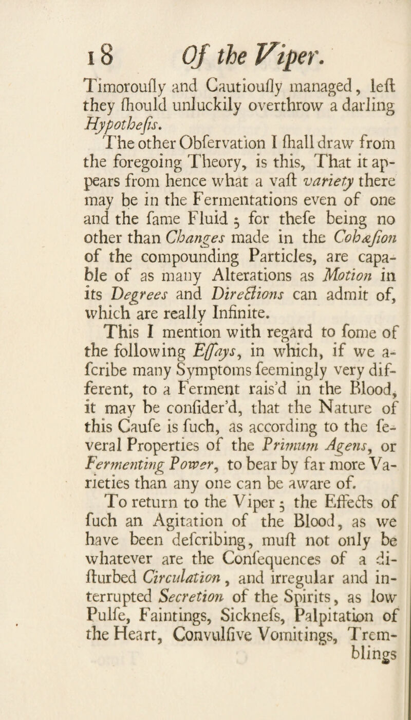 Timoroufly and Cautioufly managed, left they fhould unluckily overthrow a darling Hypothecs. The other Obfervation 1 fhalldraw from the foregoing Theory, is this. That it ap¬ pears from hence what a vaft variety there may be in the Fermentations even of one and the fame Fluid 5 for thefe being no other than Changes made in the Coh&Jion of the compounding Particles, are capa¬ ble of as many Alterations as Motion in its Degrees and Directions can admit of, which are really Infinite. This I mention with regard to fome of the following Effays, in which, if we a - fcribe many Symptoms feemingly very dif¬ ferent, to a Ferment rais’d in the Blood, it may be confider’d, that the Nature of this Caufe is fuch, as according to the fe- veral Properties of the Primum Agens, or Fer?nenting Power, to bear by far more Va¬ rieties than any one can be aware of. To return to the Viper 5 the Effects of fuch an Agitation of the Blood, as we have been defcribing, muft not only be whatever are the Confequences of a di- fturbed Circulation, and irregular and in¬ terrupted Secretion of the Spirits, as low Pulfe, Faintings, Sicknefs, Palpitation of the Heart, Convulfive Vomitings, Trem-