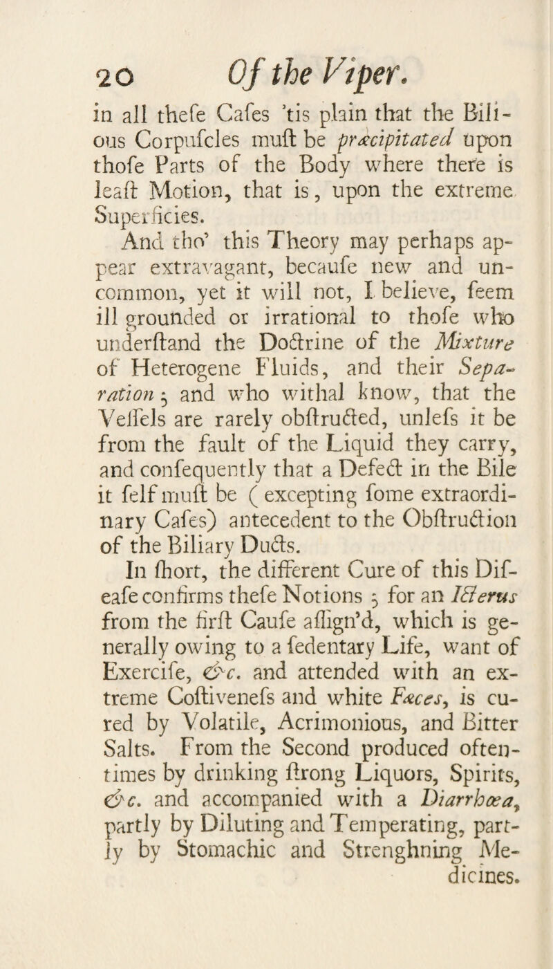 in all thefe Cafes Jtis plain that the Bili¬ ous Corpufcles muft be precipitated upon thofe Parts of the Body where there is leaft Motion, that is, upon the extreme Superficies. And tho’ this Theory may perhaps ap¬ pear extravagant, becaufe new and un¬ common, yet it will not, I believe, feem ill grounded or irrational to thofe who underhand the Doftrine of the Mixture of Heterogene Fluids, and their Sepa¬ ration 5 and who withal know, that the Velfels are rarely obflrufted, unlefs it be from the fault of the Liquid they carry, and confequently that a Defed in the Bile it felfmuft be (excepting fome extraordi¬ nary Cafes) antecedent to the Obftruftion of the Biliary Duels. In fhort, the different Cure of this Dif- eafe confirms thefe Notions 5 for an IFierus from the firfl Caufe aflign’d, which is ge¬ nerally owing to a fedentary Life, want of Exercife, &c. and attended with an ex¬ treme Coftivenefs and white Feces, is cu¬ red by Volatile, Acrimonious, and Bitter Salts. From the Second produced often¬ times by drinking ftrong Liquors, Spirits, &c. and accompanied with a Diarrhoea, partly by Diluting and Ternperating, part¬ ly by Stomachic and Strenghning Me¬ dicines.