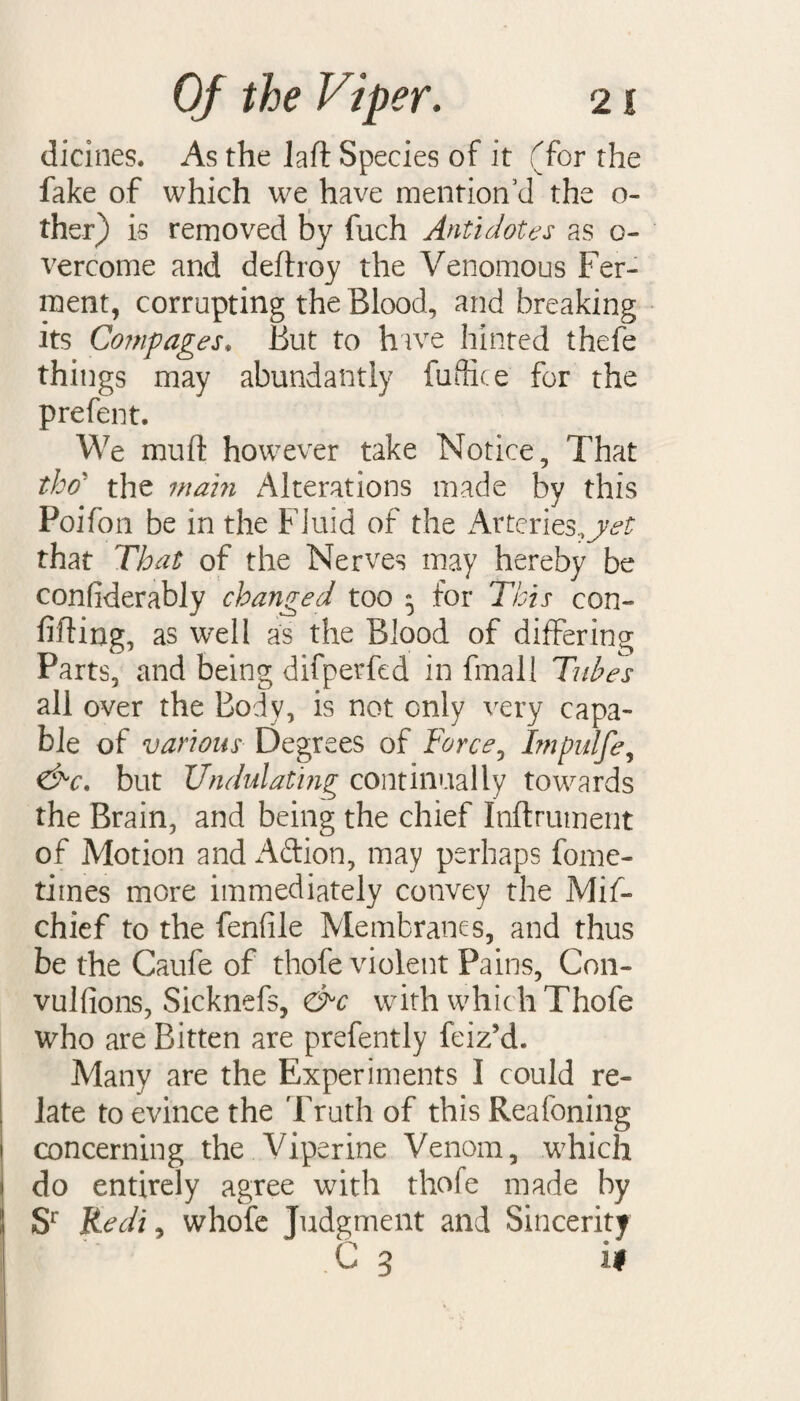 dicines. As the lad Species of it (for the fake of which we have mention’d the o- ther) is removed by fuch Antidotes as o« vercome and dedroy the Venomous Fer¬ ment, corrupting the Blood, and breaking its Comp ages. But to have hinted thefe things may abundantly fuffice for the prefent. We mud however take Notice, That tho' the main Alterations made by this Poifon be in the Fluid of the Arteries., that That of the Nerves may hereby be confiderably changed too 5 for This con¬ fiding, as well as the Blood of differing Parts, and being difperfcd in final 1 Tubes all over the Body, is not only very capa¬ ble of various Degrees of Force, Impulfe, &c. but Undulating continually towards the Brain, and being the chief Inftrument of Motion and Aftion, may perhaps fome- times more immediately convey the Mif- chief to the fenfile Membranes, and thus be the Caufe of thofe violent Pains, Con- vulfions, Sicknefs, &c with which Thofe who are Bitten are prefently feiz’d. Many are the Experiments I could re¬ late to evince the Truth of this Reafoning concerning the Viperine Venom, which do entirely agree with thofe made by Sr Redi, whole Judgment and Sincerity