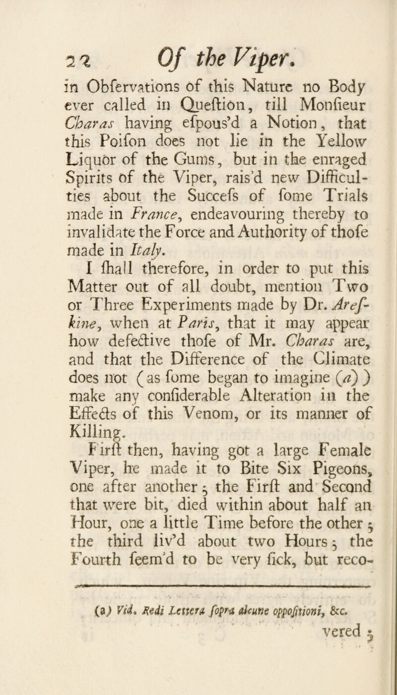 in Obfervations of this Nature no Body ever called in Queftion, till Monfieur Char as having efpous’d a Notion, that this Poifon does not lie in the Yellow Liquor of the Gums, but in the enraged Spirits of the Viper, rais’d new Difficul¬ ties about the Succefs of fome Trials made in France, endeavouring thereby to invalidate the Force and Authority of thofe made in Italy. I fhall therefore, in order to put this Matter out of all doubt, mention Two or Three Experiments made by Dr. Aref- kine, when at Paris, that it may appear how defective thofe of Mr. Charas are, and that the Difference of the Climate does not ( as fome began to imagine (a) ) make any confiderable Alteration in the Effects of this Venom, or its manner of Killing. Firft then, having got a large Female Viper, he made it to Bite Six Pigeons, one after another 5 the Firft and Second that were bit, died within about half an Hour, one a little Time before the other ^ the third liv’d about two Hours 5 the Fourth feernd to be very fick, but reco- w-T > * .— ■— — .— ■■■■■■■ I ■■■ Ill ■■■■■ , . ■ ., A -j**. . ■. ' -V , . . (a) Vii. Xedi Letter* foprn ahune oppofitioni, &c. vered *