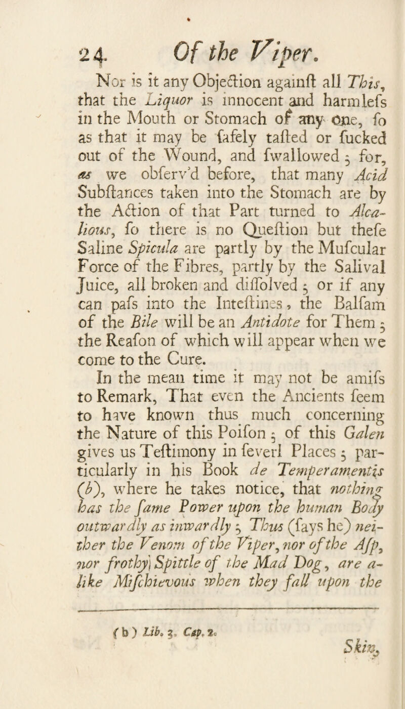 Nor is it any Objeftion againfl all This, that the Liquor is innocent and harmlefs in the Mouth or Stomach of any Ojae, fo as that it may be fafely tailed or fucked out of the Wound, and fwallowed 5 for, as we obferv’d before, that many Acid Subftances taken into the Stomach are by the Aft ion of that Part turned to Alca- hous, fo there is no Queltion but thefe Saline Spicula are partly by the Mufcular Force of the Fibres, partly by the Salival juice, all broken and dilfolved 3 or if any can pafs into the Inteftines, the Balfam of the Bile will be an Antidote for Them 3 the Reafon of which will appear when we come to the Cure. In the mean time it may not be amifs to Remark, That even the Ancients feem to have known thus much concerning the Nature of this Poifon 5 of this Galen gives us Teftimony in fever! Places 3 par¬ ticularly in his Book de Temperaments (/£), where he takes notice, that nothing has the fame Power upon the human Body outwardly as inwardly 3 Thus (fays he) nei¬ ther the Venom of the Viper, nor of the Afp3 nor frothy) Spittle of the Mad Bog, are a- like Mifchievous when they fall upon the ( b ) lib» 3, Csp, 2o