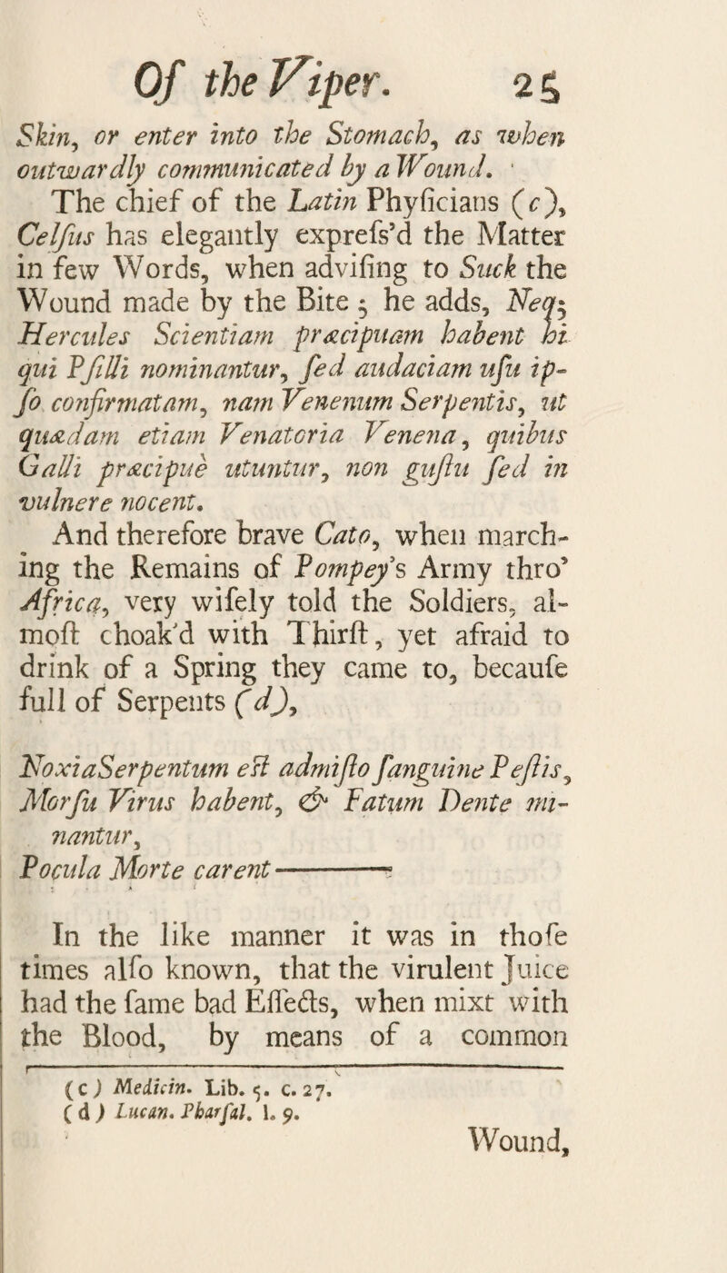 Skin, or enter into the Stomach, ^ when outwardly communicated by a Wound. 1 The chief of the Phyficians (r), Celfus has elegantly exprefs’d the Matter in few Words, when advifing to Suck the Wound made by the Bite 5 he adds, Neq$ Hercules Scientiam pracipuam habent hi qui PfiUi nominantur, fed audaciam ufu ip- Jo confirmatam, w#/?/ Venenum Serpentis, ut quad am etiam Venatoria Venena, quibus Galli pracipue utuntur, non gujlu fed in vulnere no cent. And therefore brave when march¬ ing the Remains of Pompeys Army thro’ Africa, very wifely told the Soldiers, ai~ moft choak'd with Third:, yet afraid to drink of a Spring they came to, becaufe full of Serpents (V), NoxiaSerpentum esl admifio fanguine Pefiis, Morfu Virus habent, <& Fatum Dente mi- nantur, Pocula Morte carent —-? 1 . a i In the like manner it was in thofe times alfo known, that the virulent Juice had the fame bad Eflefls, when mixt with the Blood, by means of a common (c ) Medicin. Lib. 5. c. 27. ( d ) Lucan. Pharfal. 1. 9. Wound,