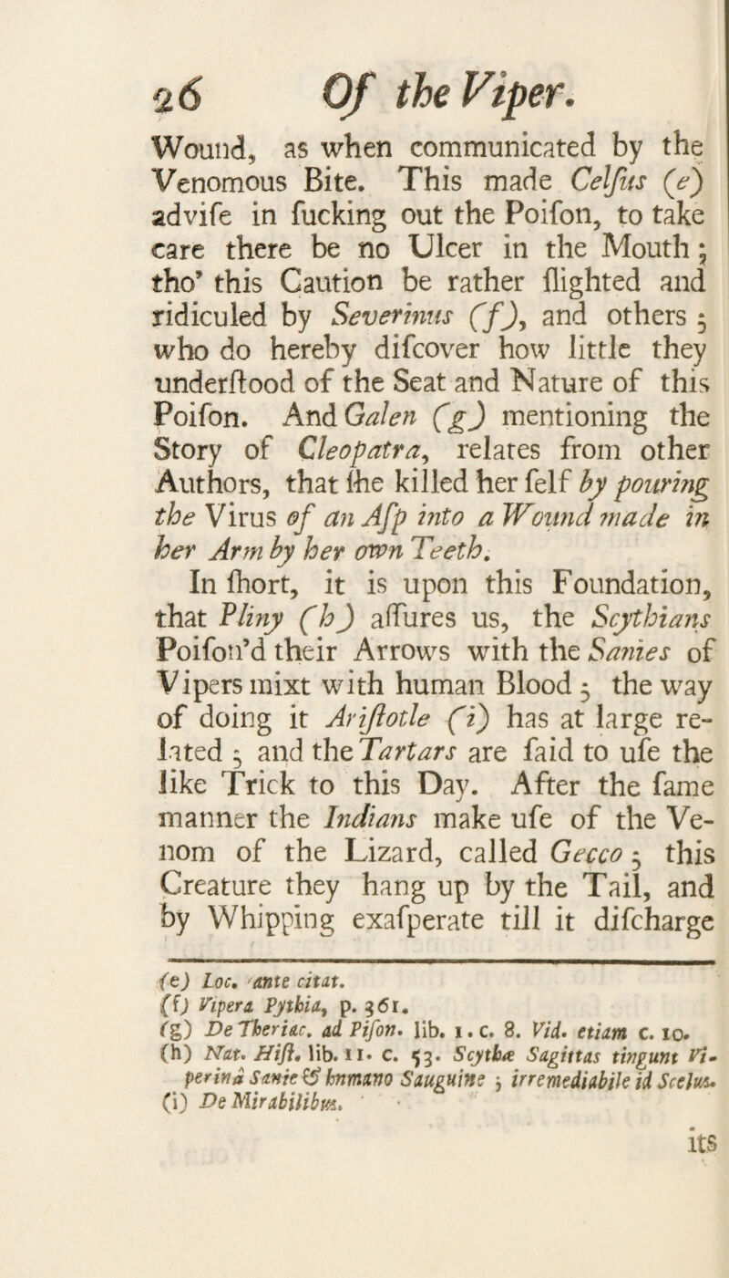 Wound, as when communicated by the Venomous Bite. This made Celjits (e) advife in fucking out the Poifon, to take care there be no Ulcer in the Mouth; tho’ this Caution be rather flighted and ridiculed by Severinus (f\ and others 5 who do hereby difcover how little they underftaod of the Seat and Nature of this Poifon. And Galen (g) mentioning the Story of Cleopatra, relates from other Authors, that ihe killed her felf by pouring the Virus of an Afp into a Wound made in her Arm by her own Teeth. In fhort, it is upon this Foundation, that Pliny (h) a fibres us, the Scythians Poifon’d their Arrows with the Sanies of Vipers mixt with human Blood 5 the way of doing it Arijlotle (1) has at large re¬ lated ^ and th^Tartars are faid to ufe the like Trick to this Day. After the fame manner the Indians make ufe of the Ve¬ nom of the Lizard, called Gecco 5 this Creature they hang up by the Tail, and by Whipping exafperate till it difcharge (z) Loc, ante chat. (f) Viper a Pythia, p. 961. Cg) VeTheriac. ad, Pifon. lib. i.c. 8. Vid. etiam c. 10. (h) Nat. Hifl. lib. n» c. 53* Scytba Sagittas tingunt Vt» peritta Sonic $$ htnutno Sanguine j irremediable id Seeing (i) De Mirabilibm. ‘ its
