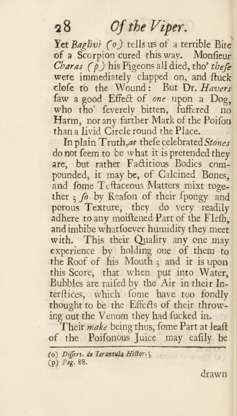 Yet Baglivi (o) tells us of a terrible Bite of a Scorpion cured this way, Monfieur Char as (p) his Pigeons all died, tho’ thefe were immediately clapped on, and duck clofe to the Wound: But Dr. Havers faw a good EfFed of one upon a Dog, who tho' feverely bitten, fuffcred no Harm, nor any farther Mark of the Poifon than a livid Circle round the Place. In plain Truths thefe celebrated Stones do not feem to be what it is pretended they are, but rather Faftitious Bodies com¬ pounded, it may be, of Calcined Bones, and fome Ttdaceous Matters mixt toge¬ ther * fo by Reafon of their fpongy and porous Texture, they do very readily adhere to any moiftened Part of the Flefh, and imbibe whatsoever humidity they meet with. This their Quality any one may experience by holding one of them to the Roof of his Mouth $ and it is upon this Score, that when put into Water, Bubbles are raifed by the Air in their In¬ ter dices, which fome have too fondly thought to be the Effefts of their throw¬ ing out the Venom they had fucked in. Their make being thus, fome Part at lead of the Poifonous Juice may eafily be fo) Dijferu di Tarantula HVHor. ^ (p) drawn