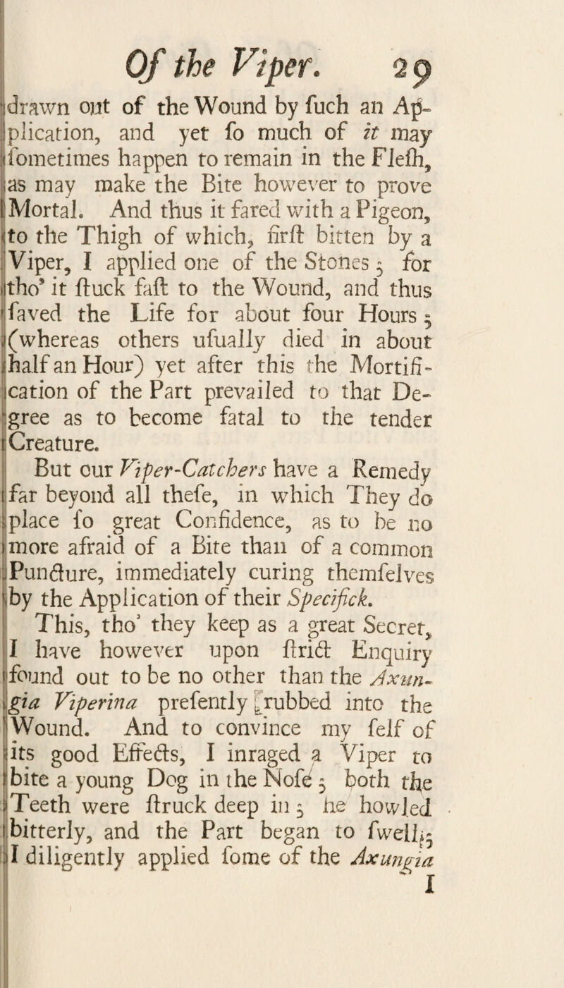 drawn out of the Wound by fuch an A|5- I plication, and yet fo much of it may fometimes happen to remain in theFlefh, as may make the Bite however to prove 1 Mortal. And thus it fared with a Pigeon, •'to the Thigh of which, firft bitten by a Viper, I applied one of the Stones 5 for itho* it ftuck faff to the Wound, and thus jfaved the Life for about four Hours 5 ^(whereas others ufually died in about half an Hour) yet after this the Mortifi¬ cation of the Part prevailed to that De¬ gree as to become fatal to the tender I Creature. But cur Viper-Catchers have a Remedy far beyond all thefe, in which They do *place fo great Confidence, as to be no imore afraid of a Bite than of a common JPunfture, immediately curing themfelves by the Application of their Specifick. This, tho3 they keep as a great Secret,, I have however upon find Enquiry 1 found out to be no other than the Axun- gia Viperina prefently [rubbed into the Wound. And to convince my felf of its good Effefts, I inraged a Viper to bite a young Dog in the Nofe 5 both the jiTeeth were ftruck deep in 5 he howled bitterly, and the Part began to fwelh- jl diligently applied feme of the Axungia