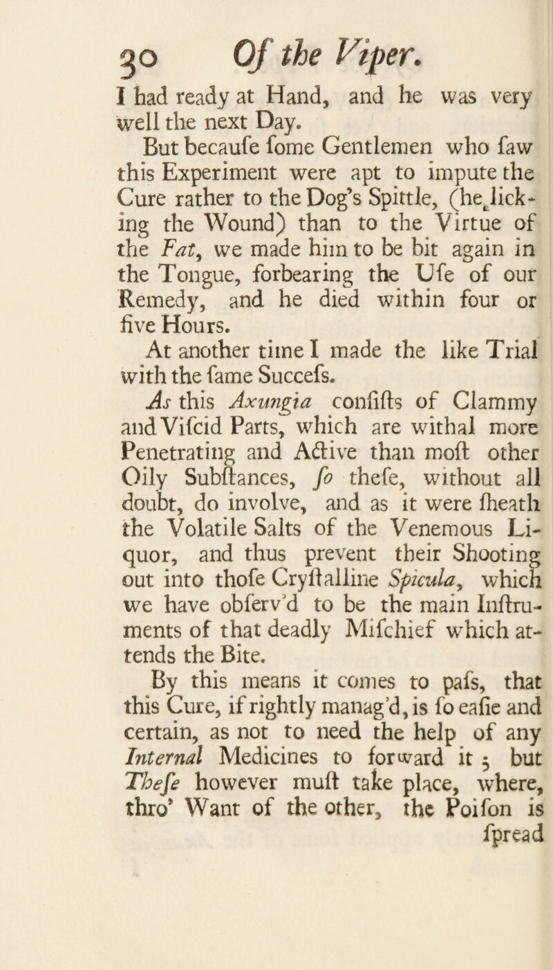 I had ready at Hand, and he was very well the next Day. But becaufe fome Gentlemen who faw this Experiment were apt to impute the Cure rather to the Dog’s Spittle, (hejick- ing the Wound) than to the Virtue of the Fat, wre made him to be bit again in the Tongue, forbearing the Ufe of our Remedy, and he died within four or five Hours. At another time I made the like Trial with the fame Succefs. As this Axungta confifts of Clammy andVifcid Parts, which are withal more Penetrating and Aftive than mod other Oily Subftances, fo thefe, without all doubt, do involve, and as it were fheath the Volatile Salts of the Venemous Li¬ quor, and thus prevent their Shooting out into thofe Cryifallme Spicula, which we have obferv d to be the main Inftru- ments of that deadly Mifchief which at¬ tends the Bite. By this means it comes to pafs, that this Cure, if rightly manag’d, is fo eafie and certain, as not to need the help of any Internal Medicines to forward it 5 but Thefe however muff take place, where, thro’ Want of the other, the Poifon is fpread