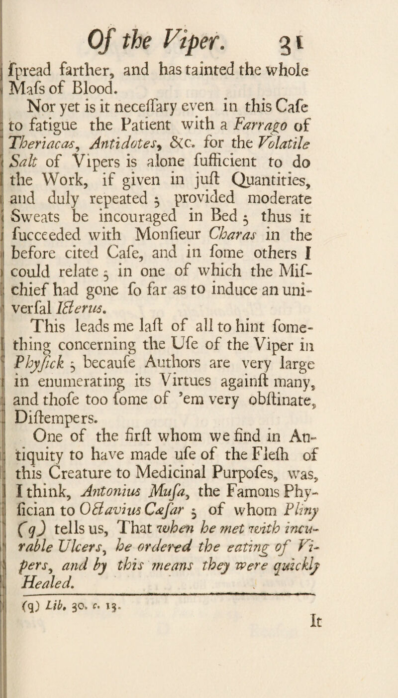 j fpread farther, and has tainted the whoie i Mafs of Blood. Nor yet is it neceffary even in this Cafe j to fatigue the Patient with a Farrago of ’ Theriacas, Antidotes9 &c. for the Volatile Salt of Vipers is alone fufhcient to do i the Work, if given in juft Quantities, ; and duly repeated 3 provided moderate i Sweats be incouraged in Bed 3 thus it i fucceeded with Monfieur Charas in the | before cited Cafe, and ill fome others I i could relate 3 in one of which the Mif- : chief had gone fo far as to induce an uni- 1 verfal Iflerus, This leads me laft of all to hint fome- J thing concerning the Ufe of the Viper in :: Phyfick 3 becaufe Authors are very large i in enumerating its Virtues againft many, : and thofe too fome of 'em very obftinate, . Diftempers. One of the firft whom we find in An¬ tiquity to have made ufe of theFlefh of this Creature to Medicinal Purpofes, was, I think, Antonins Mufti, the Famous Phy- | fician to 0 flavins Cafar 3 of whom Pliny (q) tells us, That when he ?net with incu¬ rable Ulcers, he ordered the eating of Vi- |j fers, and by this means they were auickly Healed. (q) Lib, 30, c, 13. It