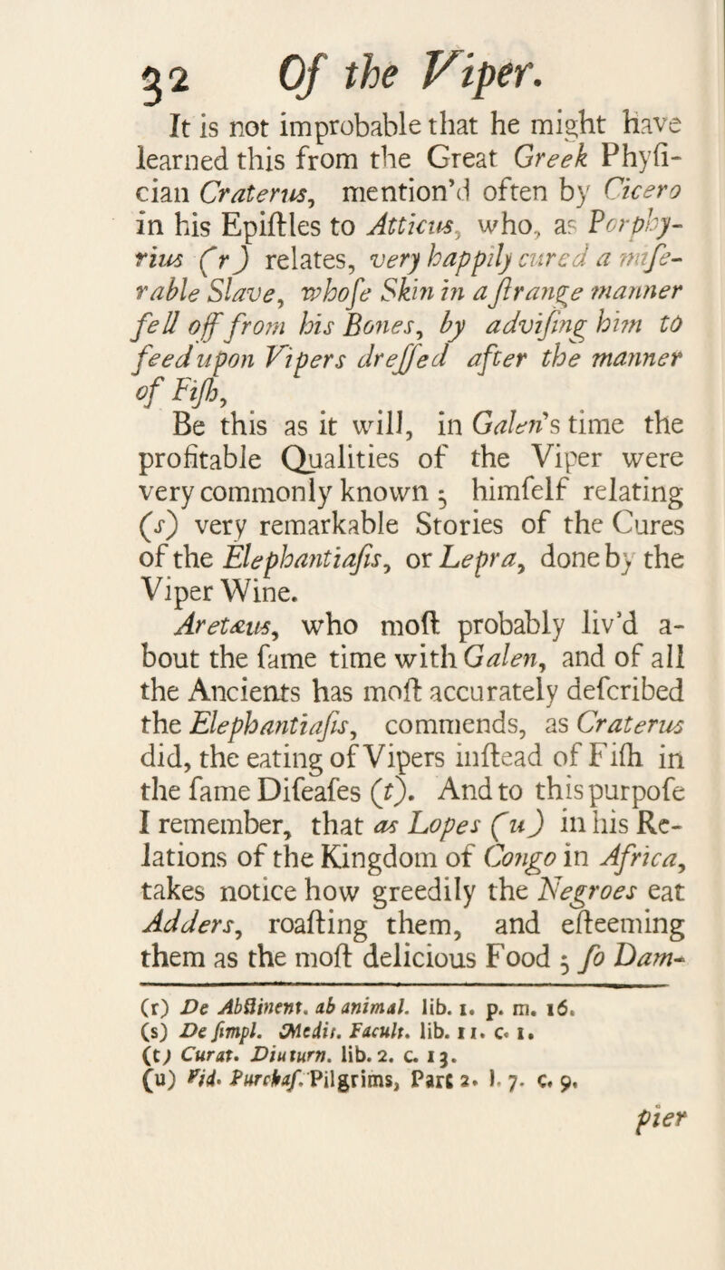 It is not improbable that he might Have learned this from the Great Greek Phyfi- cian Craterus, mention’d often by Cicero in his Epidtes to Atticus, who, a? Porphy¬ rins (fr ) relates, very happily cured a nnfe- rable Slave, vahofe Skin in aJlrange manner fell off from his Bones, by advifmg him to Vipers drejfed after the manner Be this as it will, in Galen § time the profitable Qualities of the Viper were very commonly known 5 himfelf relating (i) very remarkable Stories of the Cures of the Elephantiafis, or Lepra, done b) the Viper Wine. Aretam, who mod probably liv’d a- bout the fame time with Galen, and of all the Ancients has mod accurately defcribed the Elephantiafis, commends, as Craterus did, the eating of Vipers indead of Fifh in the fame Difeafes (t). And to thispurpofe I remember, that as Lopes (u) in his Re¬ lations of the Kingdom of Congo in Africa, takes notice how greedily the Negroes eat Adders, roading them, and edeeming them as the mod delicious Food 5 fo Dam- (r) Dc AbQinent. ab animal, lib. i. p. m. (s) De fimpl. McAit. Facult. lib. u. c. i. (t; Curat. Diuturn. lib. 2. c. 13. (u) Vii* PurcUf. Pilgrims, Parc 2. I. 7. c. 9, pier feed upon Of Fifh,