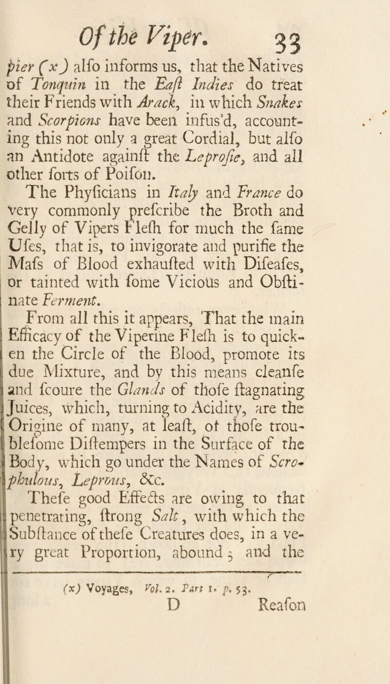 pier fxj alfo informs us, that the Natives of Tonquin in the Eaft Indies do treat their Friends with Arack, in which Snakes and Scorpions have been infus’d, account¬ ing this not only a great Cordial, but alfo an Antidote againd the Leprofie, and all other foits of Poifon. The Phyficians in Italy and France do Very commonly prefcribe the Broth and Geliy of Vipers Flefh for much the fame Ufes, that is, to invigorate and purifie the Mafs of Blood exhauded with Difeafes, or tainted with fome Vicious and Obfti- nate Ferment. From all this it appears. That the main Efficacy of the Viperine Flefh is to quick¬ en the Circle of the Blood, promote its due Mixture, and by this means cleanfe j and fcoure the Glands of thofe ftagnating Juices, which, turning to Acidity, are the ' Origine of many, at lead, ot thofe trou- [ blefome Didempers in the Surface of the IBody, which go under the Names of Sere* phulous, Leprous, &c. Thefe good Effeds are owing to that penetrating, drong Salt, with which the Sub dance of thefe Creatures does, in a ve- <ry great Proportion, abound 5 and the f (x) Voyages, Vol. 2. Pan 1* p, $3, D Reafon