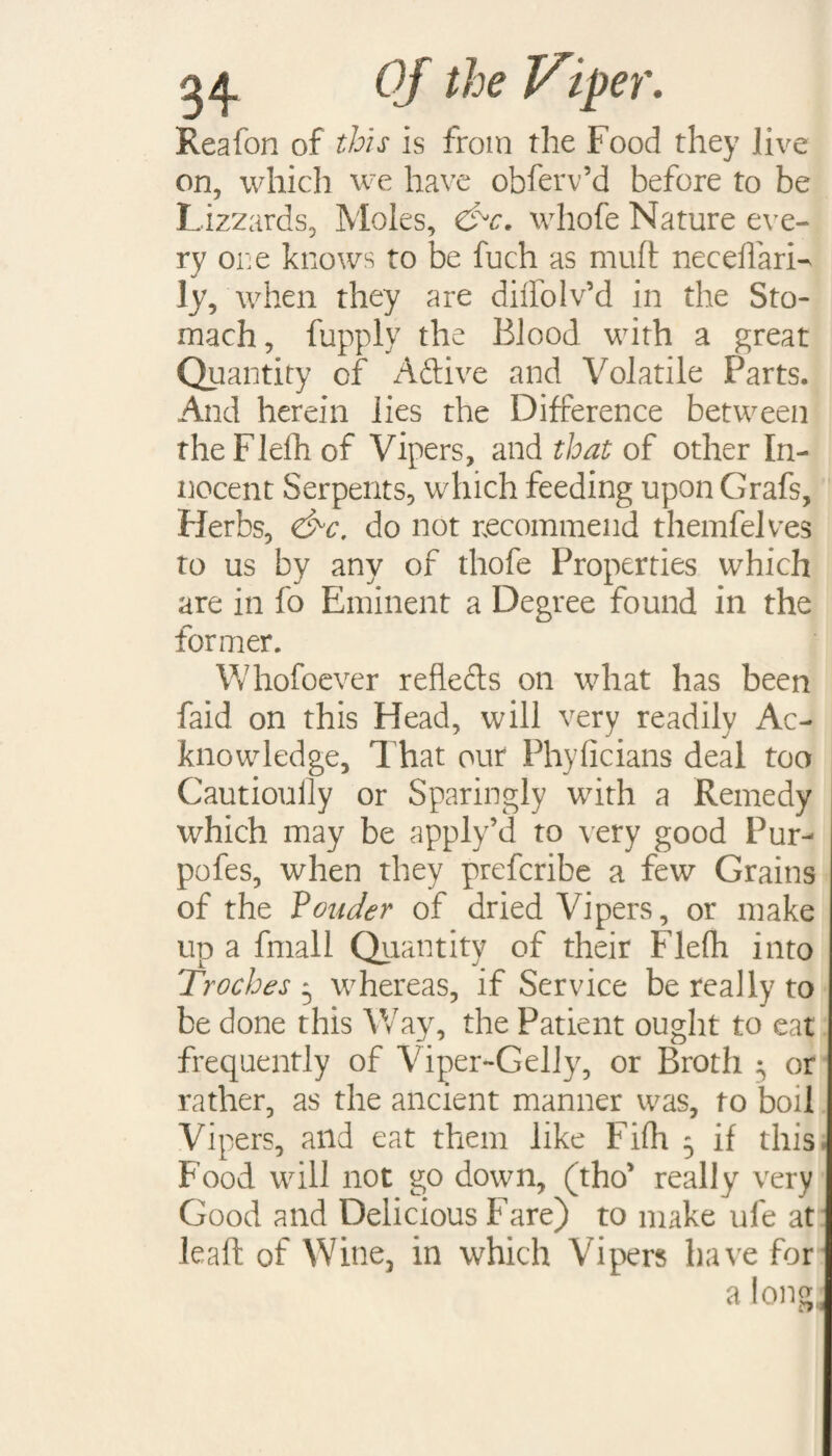 Reafon of this is from the Food they live on, which we have obferv’d before to be Lizzards, Moles, &c. whofe Nature eve¬ ry one knows to be fuch as mult necelfari- ly, when they are dilfolv’d in the Sto¬ mach, fupply the Blood with a great Quantity of Aftive and Volatile Parts. And herein lies the Difference between rhe Flelh of Vipers, and that of other In¬ nocent Serpents, which feeding upon Grafs, Herbs, <&c. do not recommend themfelves to us by any of thofe Properties which are in fo Eminent a Degree found in the former. Whofoever refleds on what has been faid on this Head, will very readily Ac¬ knowledge, That our Phyficians deal too Cautiouily or Sparingly with a Remedy which may be apply’d to very good Pur- pofes, when they prefcribe a few Grains of the Vouder of dried Vipers, or make up a fmall Quantity of their Flelh into Troches • whereas, if Service be really to be done this Way, the Patient ought to eat frequently of Viper-Gelly, or Broth ; or rather, as the ancient manner was, to boil Vipers, and eat them like Filh 5 if this. Food will not go down, (tho’ really very Good and Delicious Fare) to make ufe at leaft of Wine, in which Vipers have for a lonel