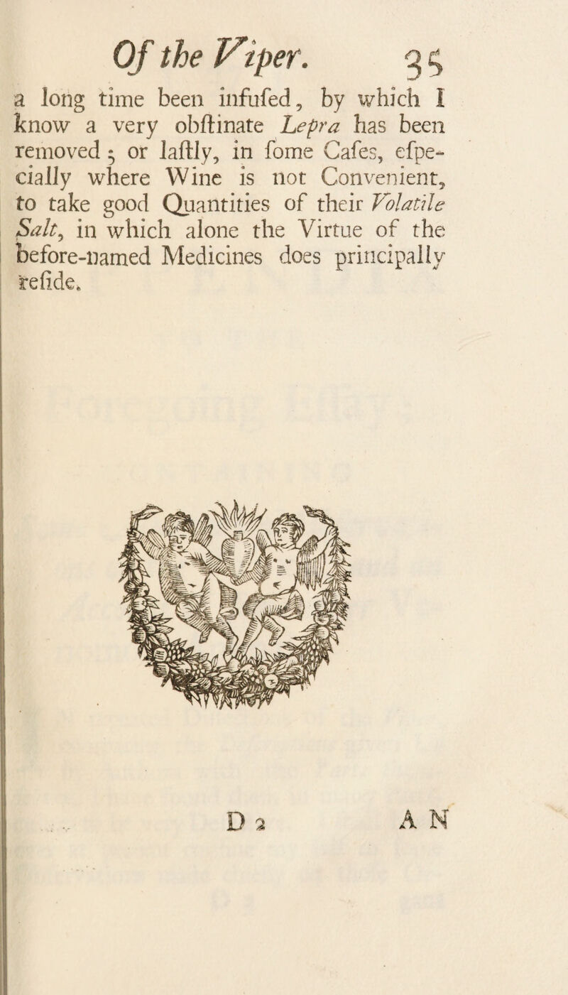 a long time been infufed, by ivhich I know a very obftinate Lepra has been removed 5 or laftly, in fome Cafes, efpe- eiaJJy where Wine is not Convenient, to take good Quantities of their Volatile Salt, in which alone the Virtue of the before-named Medicines does principally refide.