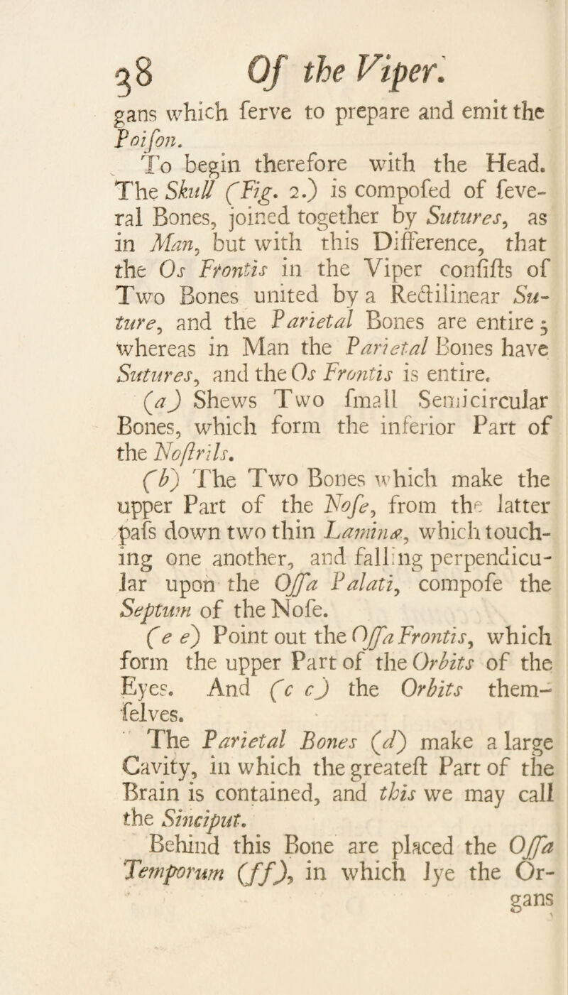 gans which ferve to prepare and emit the Poifon. To begin therefore with the Head. The Skull (Fig. 2.) is compofed of feve- rai Bones, joined together by Sutures, as in Man, but with this Difference, that the Os Frontis in the Viper confifts of Two Bones united by a Redilinear Su¬ ture, and the Parietal Bones are entire 3 whereas in Man the Parietal Bones have Sutures, and the Os Frontis is entire. (a) Shews Two fmall Semicircular Bones, which form the inferior Part of the Noftrils. (IP) The Two Bones which make the upper Part of the Nofe, from the latter pafs down two thin Lamina, which touch¬ ing one another, and falling perpendicu¬ lar upon the Ojffa Palati, compofe the Septum of the Nofe. (e e) Point out the Ojjfa Frontis, which form the upper Part of the Orbits of the Eyes. And (c cj the Orbits them- felves. The Parietal Bones (cT) make a large Cavity, in which the greateft Part of the Brain is contained, and this we may call the Sinciput. Behind this Bone are placed the OJJa Temporum (ffX in which 1 ye the Or- * gans